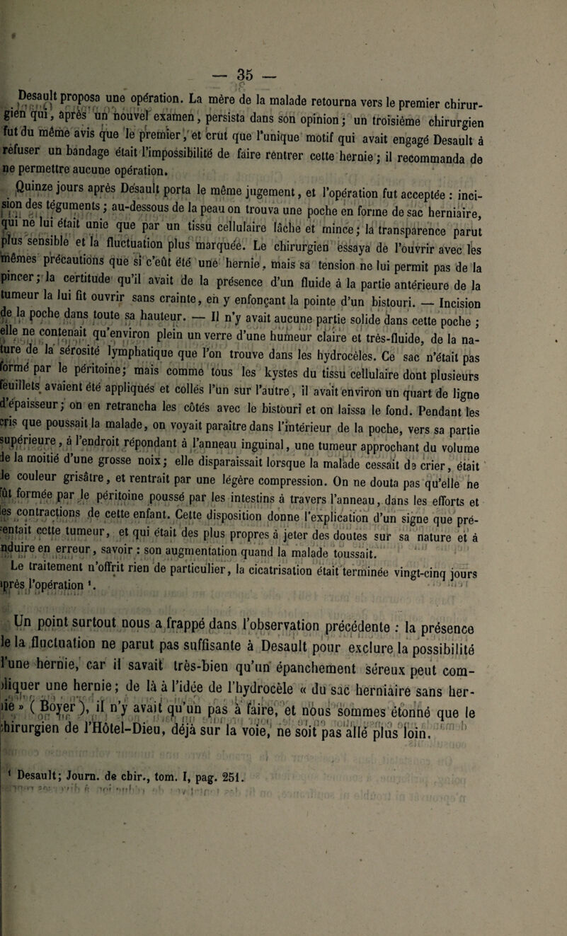 p Desault proposa une opération. La mère de la malade retourna vers le premier chirur- gien qui, après un nouvel examen, persista dans son opinion ; un troisième chirurgien fut du même avis que le premieret crut que l’unique motif qui avait engagé Desault à refuser un bandage était l’impossibilité de faire rentrer cette hernie; il recommanda de ne permettre aucune opération. * Quinze jours après Desault porta le même jugement, et l’opération fut acceptée : inci¬ sion des téguments ; au-dessous de la peau on trouva une poche en forme de sac herniaire qui ne lui était unie que par un tissu cellulaire lâche et mince; la transparence paru! plus sensible et la fluctuation plus marquée. Le chirurgien ëssaya de l’ouvrir avec les mêmes précautions que si c’eût été une hernie, mais sa tension ne lui permit pas de la pincer; la certitude qu’il avait de la présence d’un fluide à la partie antérieure de la tumeur la lui fit ouvrir sans crainte, en y enfonçant la pointe d’un bistouri. — Incision de la poche dans toute sa hauteur. — Il n’y avait aucune partie solide dans cette poche ; elle ne contenait qu’environ plein un verre d’une humeur claire et très-fluide, de la na¬ ture de la sérosité lymphatique que l’on trouve dans les hydrocèles. Ce sac n’était pas formé par le péritoine; mais comme tous les kystes du tissu cellulaire dont plusieurs feuillets avaient été appliqués et collés l’un sur l’autre, il avait environ un quart de ligne d épaisseur; on en retrancha les côtés avec le bistouri et on laissa le fond. Pendant les cris que poussait la malade, on voyait paraître dans l’intérieur de la poche, vers sa partie supérieure, a l’endroit répondant à l’anneau inguinal, une tumeur approchant du volume Je la moitié d’une grosse noix; elle disparaissait lorsque la malade cessait da crier, était Je couleur grisâtre, et rentrait par une légère compression. On ne douta pas qu’elle ne fut formée par Je péritoine poussé par les intestins à travers l’anneau, dans les efforts et les contractions de cette enfant. Cette disposition donne l’explication d’un signe que pré¬ sentait cette tumeur, et qui était des plus propres à jeter des doutes sur sa nature et à nduire en erreur, savoir : son augmentation quand la malade toussait. Le traitement n’offrit rien de particulier, la cicatrisation était terminée vingt-cinq jours iprès l’opération *. »<i ) Un point surtout nous a frappé dans lobservation précédente : la présence Je la fluctuation ne parut pas suffisante à Desault pour exclure la possibilité lune hernie, car il savait très-bien qu’un épanchement séreux peut com- diquer une hernie; de là à l’idée de l’hydrocèle « du sac herniaire sans her- ! I II'. - . - ■ ir i r * . I Wi.wu uut ny ava^ fl11 un pas à faire, et nous sommes étonné < chirurgien de l’Hôtel-Dieu, déjà sur la voie' ne soit pas allé plus loin. que le i rn h 1 Desault; Journ. de cbir., tom. I, pag. 251 rt 5 r. .101 «*nl ! t