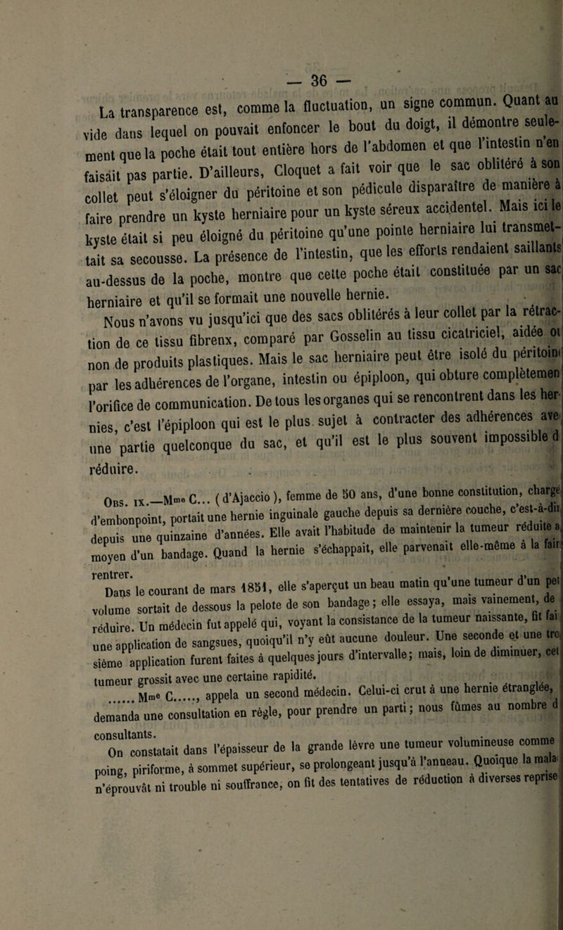 La transparence est, comme la fluctuation, un signe commun. Quant au i i_a il rl Arvt n n t rO CAIllA- vide dans lequel on pouvait enfoncer le bout du doigt, il démontre seule¬ ment que la poche était tout entière hors de l’abdomen et que 1 intestin nen faisait pas partie. D’ailleurs, Cloquet a fait voir que le sac oblitéré a son collet peut s’éloigner du péritoine et son pédicule disparaître de maniéré a faire prendre un kyste herniaire pour un kyste séreux accidentel. Mais ici le kyste était si peu éloigné du péritoine qu’une pointe herniaire lui transmet¬ tait sa secousse. La présence de l’intestin, que les efforts rendaient saillants au-dessus de la poche, montre que celte poche était constituée par un sac herniaire et qu’il se formait une nouvelle hernie. • 1 j Nous n’avons vu jusqu’ici que des sacs oblitérés à leur collet par la rétrac¬ tion de ce tissu fibrenx, comparé par Gosselin au tissu cicatriciel, aidee ot non de produits plastiques. Mais le sac herniaire peut être isolé du péritouu. par les adhérences de l’organe, intestin ou épiploon, qui obture completemenj l’orifice de communication. De tous les organes qui se rencontrent dans les her¬ nies, c’est l’épiploon qui est le plus sujet à contracter des adhérences ave une partie quelconque du sac, et qu’il est le plus souvent impossible d réduire. Ons IX.—M-n. C... (d’Ajaccio), femme de 50 ans, d’une bonne constitution, charge d’embonpoint, portait une hernie inguinale gauche depuis sa dernière couche, c’est-à-dns depuis une quLaine d’années. Elle avait l’habitude de maintenir la tumeur réduite a. moyen d’un bandage. Quand la hernie s’échappait, elle parvenait elle-même a la fait- m\ relnans le courant de mars 1851, elle s’aperçut un beau matin qu’une tumeur d’un pet volume sortait de dessous la pelote de son bandage; elle essaya, mais vainement de réduire Un médecin fut appelé qui, voyant la consistance de la tumeur naissante, fit fat j une application de sangsues, quoiqu’il n’y eût aucune douleur. Une seconde et une tro sième application furent faites à quelques jours d’intervalle; mais, loin de diminuer, ce, tumeur grossit avec une certaine rapidité. Mm. c. appela un second médecin. Celui-ci crut a une hernie etranglee, demanda une consultation en règle, pour prendre un parti; nous fûmes au nombre d '“on'constatait dans l’épaisseur de la grande lèvre une tumeur volumineuse comme poing piriforme, à sommet supérieur, se prolongeant jusqu’à l’anneau. Quoique la mala n’éprouvât ni trouble ni souffrance, on fit des tentatives de réduction a diverses reprise