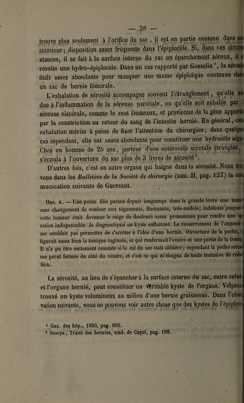 1 - 38 trouve plus seulement à l’orifice du sac , \\ est en partie contenu daps so- Intérieur ; disposition assez fréquente dans l’épiplocèle. Si, dans ces cirçop stances, il se fait à la surface interne du sac un épanchement séreux, i| e résulte une hydro-épiplocèle. Dans un cas rapporté par Gosselin la sérosii était assez abondante pour masquer une masse épiploïque contenue dan f **' î* , ' (• \ d \fl|| un sac de hernie fémorale. L’exhalation de sérosité accompagne souvent l’étranglement, quelle so due à l’inflammation de la séreuse pariétale, ou qu’elle soit exhalée par J séreuse viscérale, comme le veut Demeaux, et provienne de la gêne apporte par la constriction au retour du sang de l’intestin hernié. En général, cet exhalation mérite à peine de fixer l’attention du chirurgien; dans quelque cas cependant, elle est assez abondante pour constituer une hydrocèle aigu: Chez un homme de 25 ans, porteur d’une enlérocèie sc,totale ftranglée, ,ç’é,copia à l’ouverture du sac plus de 3 liyrps de sfrosité1 2. D’autres fois, c’est un autre organe qui baigne dans la sérosité. Nous tro vons dans les Bulletins de la Société de chirurgie (tom. II, pag. 127) la cot » r munication suivante de Guersant. Obs. x. — Une petite fille portait depuis longtemps dans la grande lèvre une tume sans changement de couleur aux téguments, fluctuante, très-mobile; indolente jusque-! cette tumeur était devenue le siège de douleurs assez prononcées pour rendre une op ration indispensable. Je diagnostiquai un kyste enflammé. Le resserrement de l'anneau 1 me semblait pas permettre de s’arrêter à l’idée d’une'hernie. Ouverture de la poche, g figurait assez bien la tunique vaginale, et qui renfermait l’ovaire et une partie de la tromp Il n’a pu être nettement constaté si le col du sac était oblitéré ; cependant la poche séreu me parut fermée du côté du ventre, et c’est ce qui m’éloigna de toute tentative de rédu tion. La sérosité, au lieu de s’épanchera la surface interne du sac, entre celui et l’organe hernié, peut constituer un véritable kyste de l’organe. Velpeau trouvé un kyste volumineux au milieu d’une hernie graisseuse. Dans l’obse vation suivante, nous ne pouvons voir autre chose que des kystes de l’épiploo 1 Gaz. des hôp., 1850, pag. 602. 2 Scarpa ; Traité des hernies, trad. de Cayol, pag. 198.
