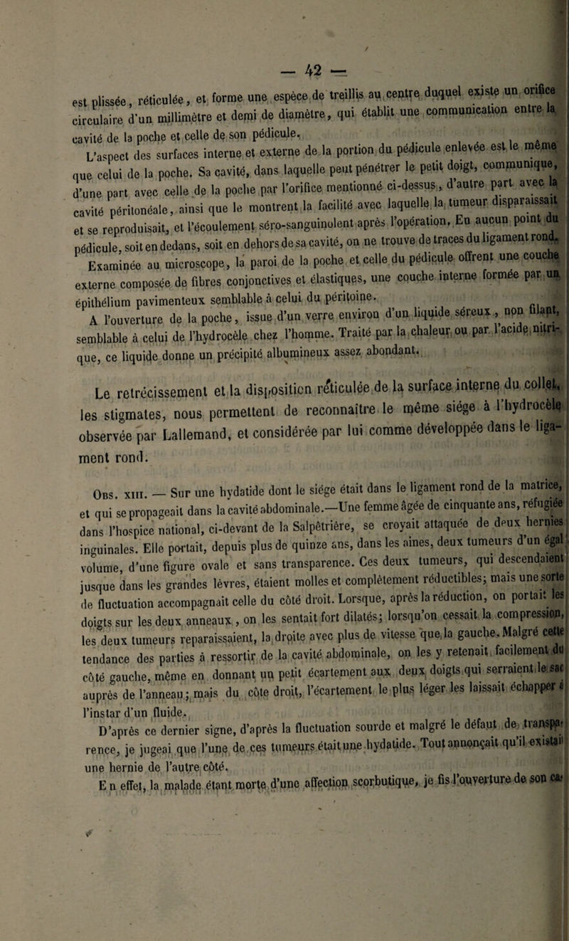 / — 42 est plissée, réticulée, et forme une espèce de treillis eu centre duquel existe un orifice circulaire d’un millimètre et demi de diamètre, qui établit une communication entre la cavité de la poche et celle de son pédicule. A L’aspect des surfaces interne et externe de la portion du pédicule enlevee est le meme nue celui de la poche. Sa cavité, dans laquelle peut pénétrer le petit doigt, communique, d’une part avec celle de la poche par l’orifice mentionné ci-dessus, d’autre part avec a cavité péritonéale, ainsi que le montrent la facilité avec laquelle,la, tumeur disparaissait et se reproduisait, et l’écoulement séro-sanguinolent après l’opération. En aucun pom u pédicule, soit en dedans, soit en dehors de sa cavité, on ne trouve de traces du ligament rond. Examinée au microscope, la paroi de la poche et celle du pédicule offrent une couche externe composée de fibres conjonctives et élastiques, une couche interne formée par uj, épithélium pavimenteux semblable à celui du péritoine. . J A l’ouverture de la poche, issue d’un verre environ d’un liquide séreux , npn 1 an, semblable à celui de l’hydrocèle chez l’homme. Traité par la chaleur ou par aci e.mtric, que, ce liquide donne un précipité albumineux assez abondant. n Le rétrécissement et la disposition réticulée de la surface interne dp,pollet, les stigmates, nous permettent de reconnaître le même siège à l’hydrocele observée par Lallemand, et considérée par lui comme développée dans le liga- ment rond. Obs xiii — Sur une hydatide dont le siège était dans le ligament rond de la matrice, et qui se propageait dans la cavité abdominale.-Une femme âgée de cinquante ans, réfugiée dans l’hospice national, ci-devant de la Salpêtrière, se croyait attaquée de deux hernies inguinales. Elle portait, depuis plus de quinze ans, dans les aines, deux tumeurs d’un ega volume, d’une figure ovale et sans transparence. Ces deux tumeurs, qui descendaient! jusque dans les grandes lèvres, étaient molles et complètement réductibles; mais une sorte, ,1e fluctuation accompagnait celle dn côté droit. Lorsque, après la réduction, on portait les doigts sur les deux anneaux , on les sentait fort dilatés; lorsqu’on cessait la compression, les°deux tumeurs reparaissaient, la.drpite avec plus de vitesse que,la gauche. Maigre cette tendance des parties à ressortir de la cavité abdominale, on les y retenait, facilement du côté gauche, même en donnant un petit écartement aux deux, doigts qui serraient,le sac auprès de l’anneau ; mais du cqte droi(, l’écartement le plus léger les laissait échapper « l’instar d’un fluide.. D’après ce dernier signe, d’après la fluctuation sourde et malgré le défaut dej trampftf ; rence, je jugeai que l’une de ttes tumeurs étpitune hydatide. Toutannonçait qu’il existai! une hernie de l’autre côté. En effet, la malade étant morte d’une affection scprbutiqqe, je fis l’ouverture de son Oi | j | pi '  . IJfJ 1 L1U14 lui] ' • ' l’fl. &