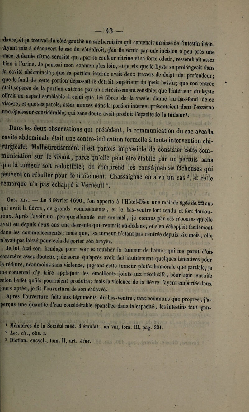 ^avre, et je trouvai du côté gauche un sac herniaire qui contenait un anse de l'intestin iléon. Ayant mis a découvert le sac du côté droit, j’eh fis sortir par une incision à peu près une once et demie d’une sérosité qui, par sa couleur citrine et sa forte odeur, ressemblait assez bien à 1 urine. Je poussai mon examen plus loin, et je vis que le kyste se prolongeait dans In cavité abdominale; que sa portion interne avait deux travers de doigt de profondeur; que le fond de cette portion dépassait le détroit supérieur du petit bassin ; que son entrée était,séparée de la portion externe par uii rétrécissement sensible; que l’intérieur du kyste offrait un aspect semblable à celui que les fibres de la vessie donne au bas-fond de ce viscère, et que ses parois, assez minces dans la portion interne, présentaient dans l’externe une épaisseur considérable, qui sans doute avait produit l’opacité de la tumeur1. o ! Dans les deux observations qui précèdent, la communication du sac avec la cavité abdominale était une contre-indication formelle à toute intervention chi- fÜr|fcaTe. Malheureusement il est parfois impossible de constater cette com¬ munication sur le vivant, parce qu’elle peut être établie par un pertuis sans que la tumeur soit réductible; on comprend les conséquences fâcheuses qui peuvent en résulter pour le traitement. Chassaignac en a vu un cas2, et celte remarque n’a pas échappé à Verneuil3. J r [ l' ■ , ; i ; ;. t * , i * *, • # j - / ‘ j w „ f Obs. xiv. - Le 5 février 1690, l’on apporta à l’HÔtel-Dieu une malade âgée do22ans qui avait la fièvre, de grands vomissements , et le bas-ventre fort tendu et fort doulou¬ reux. Après 1 avoir un peu questionnée sur son mal, je connus par ses réponses qu’elle avait eu depuis deux ans une descente qui rentrait au-dedans, et s’en échappait facilement dans les commencements; mais que, sa tumeur n’étant pas rentrée depuis six mois, elle n’avait pas laissé pour cela de porter son brayer. Je lui ôtai son bandage pour voir et toucher la tumeur de l’aine, qui me parut d’un, caractère assez douteux ; de sorte d’après avoir fait inutilement quelques tentatives pour la réduire, néanmoins sans violence, jugeant cette tumeur plutôt humorale que partiale, je mécontentai d’y faire appliquer les émollients joints aux résolutifs, pour agir ensuite selon l’effet qu’ds pourraient produire; mais la violence de la fièvre l’ayant emportée deux jours après, je fis l’ouverture de son cadavre.. Après l’ouverture faite aux téguments du bas-ventre, tant communs que propres, j’a¬ perçus une quantité d’eau considérable épanchée dans la capacité, les intestins tout ’gan- 1 Mémoires de la Société méd. d’érnulat., an vm, tom. III, pag. 321. 2 Loc. ci/., obs. i. 3 Diction, encycl., tom. II, art. Aine. ja