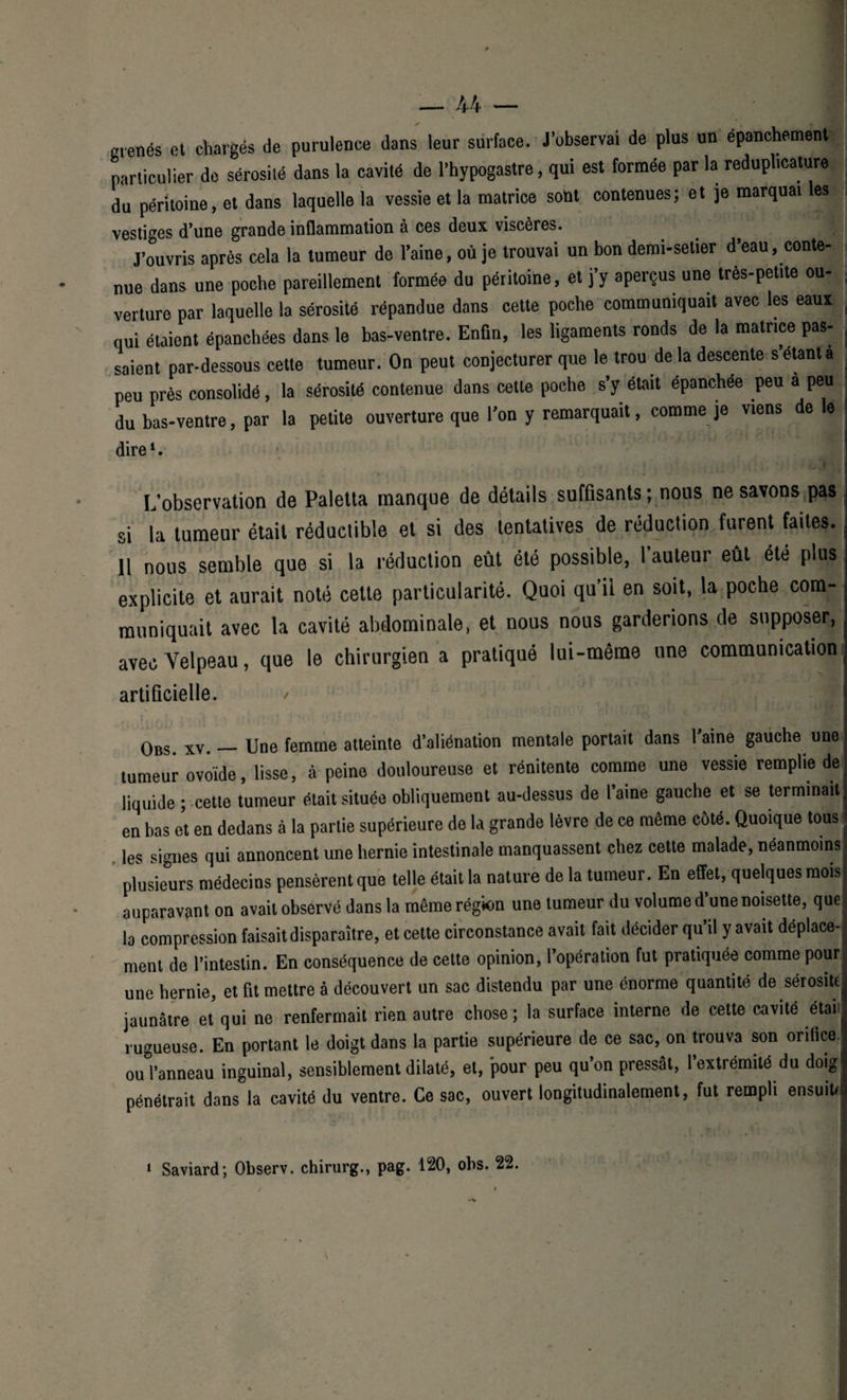menés et chargés de purulence dans leur surface. J’ubservai de plus un épanchement particulier de sérosité dans la cavité de l’hypogastre, qui est formée par la reduphcature | du péritoine, et dans laquelle la vessie et la matrice sont contenues; et je marquai les vestiges d’une grande inflammation à ces deux viscères. J’ouvris après cela la tumeur de l’aine, où je trouvai un bon demi-setier d’eau, conte¬ nue dans une poche pareillement formée du péritoine, et j’y aperçus une très-petite ou¬ verture par laquelle la sérosité répandue dans cette poche communiquait avec les eaux | qui étaient épanchées dans le bas-ventre. Enfin, les ligaments ronds de la matrice pas- . saient par-dessous cette tumeur. On peut conjecturer que le trou de la descente s’étant a peu près consolidé, la sérosité contenue dans cette poche s’y était épanchée peu a peu du bas-ventre, par la petite ouverture que l’on y remarquait, comme je viens de le dire1. L’observation de Paletta manque de détails suffisants ; nous ne savons pas si la tumeur était réductible et si des tentatives de réduction furent faites. 11 nous semble que si la réduction eût été possible, 1 auteur eût été plus explicite et aurait noté cette particularité. Quoi qu’il en soit, la poche com¬ muniquait avec la cavité abdominale, et nous nous garderions de supposer, avec Velpeau, que le chirurgien a pratiqué lui-même une communication artificielle. / Obs. xv. — Une femme atteinte d’aliénation mentale portait dans l’aine gauche une tumeur ovoïde, lisse, à peine douloureuse et rénitente comme une vessie remplie de liquide ; cette tumeur était située obliquement au-dessus de l’aine gauche et se terminait . en bas et en dedans à la partie supérieure de la grande lèvre de ce même côté. Quoique tous j les signes qui annoncent une hernie intestinale manquassent chez cette malade, néanmoins plusieurs médecins pensèrent que telle était la nature de la tumeur. En effet, quelques moisi auparavant on avait observé dans la même région une tumeur du volume d une noisette, que la compression faisait disparaître, et cette circonstance avait fait décider qu’il y avait déplace- j ment de l’intestin. En conséquence de celte opinion, l’opération fut pratiquée comme pourl une hernie, et fit mettre à découvert un sac distendu par une énorme quantité de sérosité jaunâtre et qui ne renfermait rien autre chose; la surface interne de cette cavité était rugueuse. En portant le doigt dans la partie supérieure de ce sac, on trouva son orifice: ou l’anneau inguinal, sensiblement dilaté, et, pour peu qu’on pressât, 1 extrémité du doig pénétrait dans la cavité du ventre. Ce sac, ouvert longitudinalement, fut rempli ensuit* 1 Saviard; Observ. chirurg., pag. 120, obs. 22.