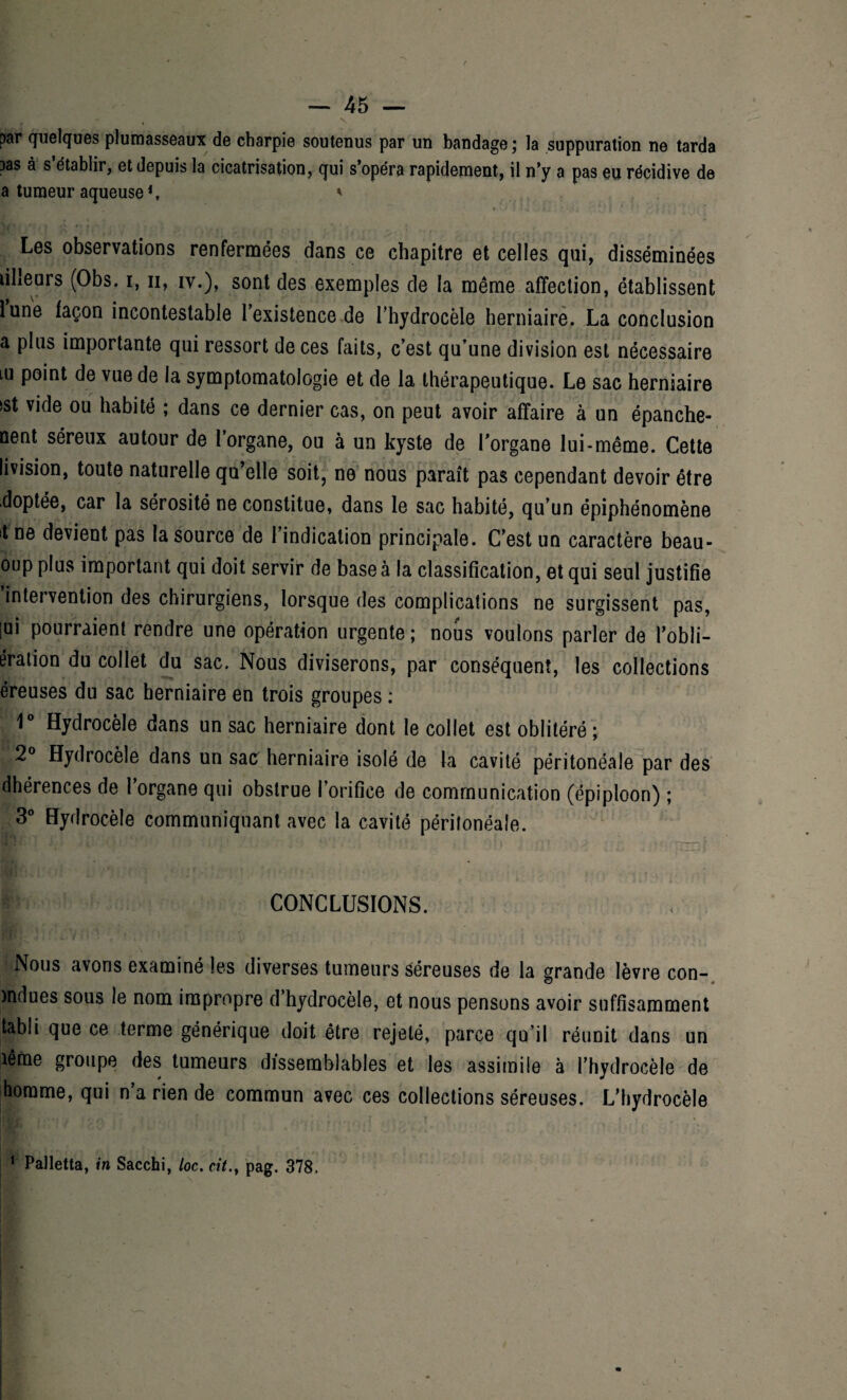 par quelques plumasseaux de charpie soutenus par un bandage ; la suppuration ne tarda 3as à s’établir, et depuis la cicatrisation, qui s’opéra rapidement, il n’y a pas eu récidive de a tumeur aqueuse1, ' Les observations renfermées dans ce chapitre et celles qui, disséminées lilleurs (Obs. i, n, iv.), sont des exemples de la même affection, établissent lune façon incontestable l’existence de l’hydrocèle herniaire. La conclusion a plus importante qui ressort de ces faits, c’est qu’une division est nécessaire iu point de vue de la symptomatologie et de la thérapeutique. Le sac herniaire sst vide ou habité ; dans ce dernier cas, on peut avoir affaire à un épanche- oent séreux autour de l’organe, ou à un kyste de l’organe lui-même. Cette livision, toute naturelle qu’elle soit, ne nous paraît pas cependant devoir être doptée, car la sérosité ne constitue, dans le sac habité, qu’un épiphénomène t ne devient pas la source de l’indication principale. C’est un caractère beau- oup plus important qui doit servir de base à la classification, et qui seul justifie intervention des chirurgiens, lorsque des complications ne surgissent pas, [ui pourraient rendre une opération urgente ; nous voulons parler de l’obli- ération du collet du sac. Nous diviserons, par conséquent, les collections éreuses du sac herniaire en trois groupes : 1° Hydrocèle dans un sac herniaire dont le collet est oblitéré ; 2° Hydrocèle dans un sac herniaire isolé de la cavité péritonéale par des dhérences de l’organe qui obstrue l’orifice de communication (épiploon) ; 3° Hydrocèle communiquant avec la cavité péritonéale. CONCLUSIONS. Nous avons examiné les diverses tumeurs séreuses de la grande lèvre con- o « )ndues sous le nom impropre d hydrocèle, et nous pensons avoir suffisamment tabli que ce terme générique doit être rejeté, parce qu’il réunit dans un îême groupe des tumeurs dissemblables et les assimile à l’hydrocèle de homme, qui n’a rien de commun avec ces collections séreuses. L’hydrocèle 1 Palletta, in Sacchi, loc. cit., pag. 378.