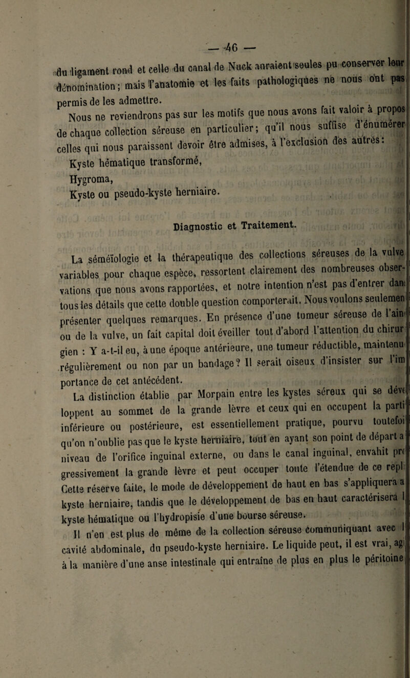 — -46 — an 'ligament rond et celle éa canal de Nuck auraient-seules pu conserver leur dénomination; mais^anatomie et les faits pathologiques ne nous ont pas permis de les admettre. . I Nous ne reviendrons pas sur les motifs que nous avons fait valoir a propos de chaque collection séreuse en particulier; qu’il nous suffise d énumerfr celles qui nous paraissent devoir être admises, à l’exclusion des autres; Kyste hématique transformé, Hygroma, Kyste ou pseudo-kyste herniaire. , rf,„ Diagnostic et Traitement. J . , J L . e ' ' le * ’ 1 1 ' * * ‘ * La séméiologie et la thérapeutique des collections séreuses de la vulve variables pour chaque espèce, ressortent clairement des nombreuses obser¬ vations que nous avons rapportées, et notre intention n’est pas d’entrer dam tous les détails que cette double question comporterait. Nous voulons seulemen présenter quelques remarques. En présence d’une tumeur séreuse de l’aine ou de la vulve, un fait capital doit éveiller tout d’abord l’attention du chirur¬ gien ; Y a-t-il eu, aune époque antérieure, une tumeur réductible, maintenu- régulièrement ou non par un bandage? Il serait oiseux d insister sur lira portance de cet antécédent. . La distinction établie par Morpain entre les kystes séreux qui se devc lopperit au sommet de la grande lèvre et ceux qui en occupent la parti inférieure ou postérieure, est essentiellement pratique, pourvu toutefoi qu’on n’oublie pas que le kyste herniaire, tout en ayant son point de départ a niveau de l’orifice inguinal externe, ou dans le canal inguinal, envahit prc gressivement la grande lèvre et peut occuper toute l’étendue de ce repi Cette réserve faite, le mode de développement de haut en bas s’appliquera a kyste herniaire, tandis que le développement de bas en haut caractérisera I kyste hématique ou l’hydropisie d’une bourse séreuse. Il n’en est plus de même de la collection séreuse communiquant avec I cavité abdominale, du pseudo-kyste herniaire. Le liquide peut, il est vrai, agi à la manière d’une anse intestinale qui entraîne de plus en plus le péritoine