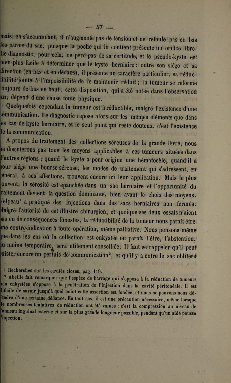 mm, on s’accumulant, il n augmente pas de tension et ne refoule pas en bas h Paro,s du sac’ Puisque la poche qui le contient présente un orifice libre. Le diagnostic, pour cela, ne perd pas de sa certitude, et le pseudo-kyste est bien plus facile à déterminer que le kyste herniaire: outre son siège et sa direction (en bas et en dedans), il présente un caractère particulier, sa réduc- tibilité jointe à 1 impossibilité de le maintenir réduit; Ja tumeur se reforme oujours de bas en haut; cette disposition, qui a été notée dans l’observation sii, dépend d’une cause toute physique. Quelquefois cependant la tumeur est irréductible, malgré l'existence d’une ommunication. Le diagnostic repose alors sur les mêmes éléments que dans ea cas de kyste herniaire, et le seul point qui reste douteux, c’est l’existence le la communication. A propos du traitement des collections séreuses de la grande lèvre, nous îe discuterons pas tous les moyens applicables à ces tumeurs situées dans 1 autres régions ; quand le kyste a pour origine une hématocèle, quand il a )°ur siège une bourse séreuse, les modes de traitement qui s’adressent, en [énéral, à ces affections, trouvent encore ici leur application. Mais le plus ouvent, la sérosité est épanchée dans un sac herniaire et l’opportunité du raitement devient la question dominante, bien avant le choix des moyens. /elpeau‘ a pratiqué des injections dans des sacs herniaires non fermés, dalgré l’autorité de cet illustre chirurgien, et quoique ses deux essais n’aient >as eu de conséquences funestes, la réductibililé de la tumeur nous paraît être me contre-indication à toute opération, même palliative. Nous pensons même [uedans les cas où la collection est enkystée ou paraît l’être, l’abstention, iu moins temporaire^ sera utilement conseillée. 11 faut se rappeler qu’il peut lister encore un pertuis de communication1 2, et qu’il y a entre le sac oblitéré 1 Recherches sur les cavités closes, pag. 119. 2 Abeille fait remarquer que l’espèce de barrage qui s’opposa à la réduction de tumeurs ion enkystees s oppose à la pénétration de l’injection dans la cavité péritonéale. 11 est lificile de savoir jusqu a quel point cette assertion est fondée, et nous ne pouvons nous dé- endre dune certaine défiance. En tout cas, il est une précaution nécessaire, même lorsque le nombreuses tentatives de réduction ont été vaines : c’est la compression au niveau de anneau inguinal externe et sur la plus grande longueur possible, pendant qu’un aide pousse ’injection.