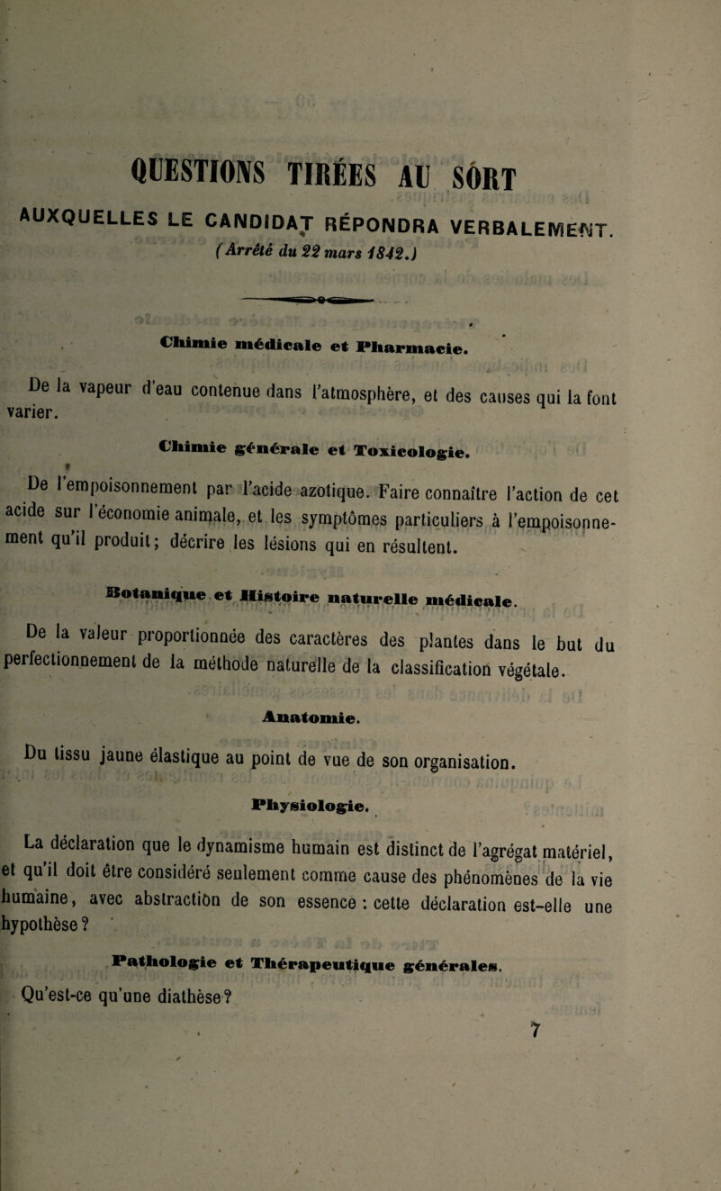 QUESTIONS TIRÉES AU SORT t ' “ _ y A f H j f^l j ' i r, . » « ><'/< * V v I l) <1 ' f .*«!.. J » t | AUXQUELLES LE CANDIDAT RÉPONDRA VERBALEMENT. ( Arr&é du 22 mars 1842.) Chimie médicale et Pharmacie. • ^ ‘ . ' ‘ ‘ - ■»'; - I De la vapeur d'eau contenue dans l’atmosphère, et des causes qui la font varier. Chimie générale et Toxicologie. t De I empoisonnement par l’acide azotique. Faire connaître l’action de cet acide sur I économie animale, et les symptômes particuliers à l’empoisonne¬ ment qu’il produit; décrire les lésions qui en résultent. Botanique et Histoire naturelle médicale. • W i î . .* » • • : . . ' ’’ 1 ' ! ' 1 •' / I ’ ' A Mî t J|r* / ■»•,?< * * > * * . • \ a. f i. ■ . 11 ; > | De la valeur proportionnée des caractères des plantes dans le but du perfectionnement de la méthode naturelle de la classification végétale. Anatomie. Du tissu jaune élastique au point de vue de son organisation. £ • . , l m / Physiologie. • • La déclaration que le dynamisme humain est distinct de l’agrégat matériel, et qu’il doit être considéré seulement comme cause des phénomènes de la vie humaine, avec abstraction de son essence ; cette déclaration est-elle une hypothèse ? ' Pathologie et Thérapeutique générales. Qu’est-ce qu’une diathèse?