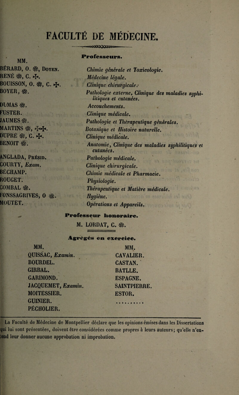 FACULTÉ DE MÉDECINE. i -; ■ —ïO&3QQQQfâ&rr* i Professeurs. MM. BÉRARD, 0. Doyen. Chimie générale et Toxicologie. RENÉ «f, C. 4*. Médecine légale. BOUISSON, 0. C. Clinique chirurgicale.« BOYER, Pathologie externe, Clinique des maladies syphi¬ litiques et cutanées. DliMAS Accouchements. FUSTER. Clinique médicale. JAUMES^!. Pathologie et Thérapeutique générales. MARTINS ■*, 4.4., Botanique et Histoire naturelle. DUPRÉ Ifc, C. 4*. Clinique médicale. BENOIT Anatomie, Clinique des maladies syphilitiques et cutanées. ANGLADA, Présid. Pathologie médicale. COURTY, Exatn. Clinique chirurgicale. BÉCHAMP. Chimie médicale et Pharmacie. ROUGET. Physiologie. COMBAL Thérapeutique et Matière médicale. F0NSSAGR1VES, 0 $>. Hygiène. MOUTET. Opérations et Appareils. Professeur Honoraire. M. LORDAT, C. Agrégés en exercice. MM. QUISSAC, Examin. BOURDEL. GIRBAL. GARIMOND. JACQUEMET, Examin. MOITESSIER. GUINIER. PÉCHOLIER. MM. CAVALIER. CASTAN. BATLLE. ESPAGNE. SAINTPIERRE. ESTOR. La Faculté de Médecine de Montpellier déclare que les opinions émises dans les Dissertations qui lui sont présentées, doivent être considérées comme propres à leurs auteurs; qu’elle n’en¬ tend leur donner aucune approbation ni improbation.