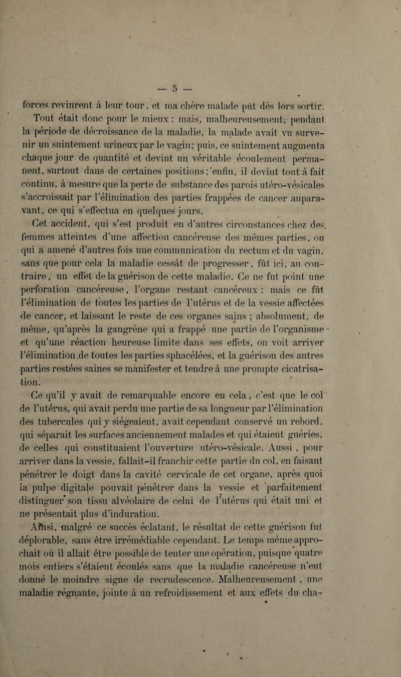 forces revinrent à leur tour, et ma chère malade pût dès lors sortir. Tout était donc pour le mieux : mais, malheureusement-,• pendant la période de décroissance de la maladie, la malade avait vu surve¬ nir un suintement urineuxpar le vagin; puis, ce suintement augmenta chaque jour de quantité et devint un véritable écoulement perma¬ nent, surtout dans de certaines positions;‘enfin, il devint tout à fait continu, a mesure que la perte de substance des parois utéro-vésicales s’accroissait par l’élimination des parties frappées de cancer aupara¬ vant, ce qui s’effectua en quelques jours. Cet accident, qui s’est produit en d’autres circonstances chez des. femmes atteintes d’une affection cancéreuse des mêmes parties, ou qui a amené d’autres fois une communication du rectum et du vagin, sans que pour cela la maladie cessât de progresser, fût ici, au con¬ traire, un effet de la guérison de cette maladie. Ce ne fut point une perforation cancéreuse, l’organe restant cancéreux : mais ce fût l’élimination de toutes les parties de l’utérus et de la vessie affectées de cancer, et laissant le reste de ces organes sains ; absolument, de même, qu’après la gangrène qui a frappé une partie de l’organisme - et qu’une réaction heureuse limite dans ses effets, on voit arriver l’élimination,de toutes les parties sphacélées, et la guérison des autres parties restées saines se manifester et tendre à une prompte cicatrisa¬ tion. Ce qu’il y avait de remarquable encore en cela, c’est que le col de l’utérus, qui avait perdu une partie de sa longueur par l’élimination des tubercules qui y siégeaient, avait cependant conservé un rebord, qui séparait les surfaces anciennement malades et qui étaient guéries, de celles qui constituaient l’ouverture utéro-vésicale. Aussi , pour arriver dans la vessie, fallait-il franchir cette partie du col, en faisant pénétrer le doigt dans la cavité cervicale de cet organe, après quoi la pulpe digitale pouvait pénétrer dans la vessie et parfaitement distinguer son tissu alvéolaire de celui de l’utérus qui était uni et ne présentait plus d’induration. Afhsi, malgré ce succès éclatant, le résultat de cette guérison fut déplorable, sans être irrémédiable cependant. Le temps même appro¬ chait oû il allait être possible de tenter une opération, puisque quatre mois entiers s’étaient écoulés sans que la maladie cancéreuse n’eut donné le moindre signe de recrudescence. Malheureusement , une maladie régnante, jointe à un refroidissement et aux effets du cha-