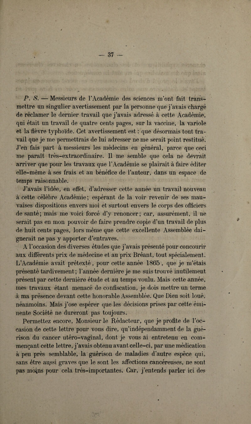 / P. S. — Messieurs de l’Académie des sciences m’ont fait trans¬ mettre un singulier avertissement par la personne que j’avais chargé de réclamer le dernier travail que j’avais adressé à cette Académie, qui était un travail de quatre cents pages, sur la vaccine, la variole et la fièvre typhoïde. Cet avertissement est : que désormais tout tra¬ vail que je me permettrais de lui adresser ne me serait point restitué. J’en fais part à messieurs les médecins en général, parce que ceci me paraît très-extraordinaire. Il me semble que cela ne devrait arriver que pour les travaux que l’Académie se plairait à faire éditer elle-même à ses frais et au bénéfice de l’auteur, dans un espace de temps raisonnable. J’avais l’idée, en effet, d’adresser cette année un travail nouveau à cette célèbre Académie ; espérant de la voir revenir de ses mau¬ vaises dispositions envers moi et surtout envers le corps des officiers de santé; mais me voici forcé d’y renoncer; car, assurément, il ne serait pas en mon pouvoir de faire prendre copie d’un travail de plus de huit cents pages, lors même que cette excellente Assemblée dai¬ gnerait ne pas y apporter d’entraves. A l’occasion des diverses études que j’avais présenté pour concourir aux différents prix de médecine et au prix Bréant, tout spécialement. L’Académie avait prétexté, pour cette année 1865, que je m’étais présenté tardivement ; l’année dernière je me suis trouvé inutilement présent par cette dernière étude et au temps voulu. Mais cette année, mes travaux étant menacé de confiscation, je dois mettre un terme à ma présence devant cette honorable Assemblée. Que Dieu soit loué, néanmoins. Mais j’ose espérer que les décisions prises par cette émi¬ nente Société ne dureront pas toujours. Permettez encore. Monsieur le Rédacteur, que je profite de l’oc¬ casion de cette lettre pour vous dire, qu’indépendamment de 1a, gué¬ rison du cancer utéro-vaginal, dont je vous ai entretenu en com¬ mençant cette lettre, j’avais obtenu avant celle-ci, par une médication à peu près semblable, la guérison de maladies d’autre espèce qui, sans être au^si graves que le sont les affections cancéreuses, ne sont pas moins pour cela très-importantes. Car, j’entends parler ici des