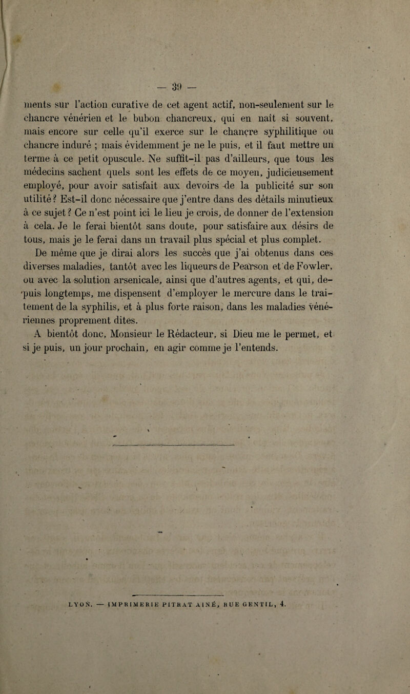 ments sur l’action curative de cet agent actif, non-seulement sur le chancre vénérien et le bubon chancreux, qui en naît si souvent, mais encore sur celle qu’il exerce sur le chancre syphilitique ou chancre induré ; mais évidemment je ne le puis, et il faut mettre un terme à ce petit opuscule. Ne suffit-il pas d’ailleurs, que tous les médecins sachent quels sont les effets de ce moyen, judicieusement employé, pour avoir satisfait aux devoirs -de la publicité sur son utilité? Est-il donc nécessaire que j’entre dans des détails minutieux à ce sujet ? Ce n’est point ici le lieu je crois, de donner de l’extension à cela. Je le ferai bientôt sans doute, pour satisfaire aux désirs de tous, mais je le ferai dans un travail plus spécial et plus complet. De même que je dirai alors les succès que j’ai obtenus dans ces diverses maladies, tantôt avec les liqueurs de Pearson et deFowler, ou avec la solution arsenicale, ainsi que d’autres agents, et qui, de- 'puis longtemps, me dispensent d’employer le mercure dans le trai¬ tement de la syphilis, et à plus forte raison, dans les maladies véné¬ riennes proprement dites. A bientôt donc. Monsieur le Rédacteur, si Dieu me le permet, et si je puis, un jour prochain, en agir comme je l’entends. i ' ./ LYON’. — IMPRIMERIE PITRAT AÎNÉ, RUE GENTIL, 4.