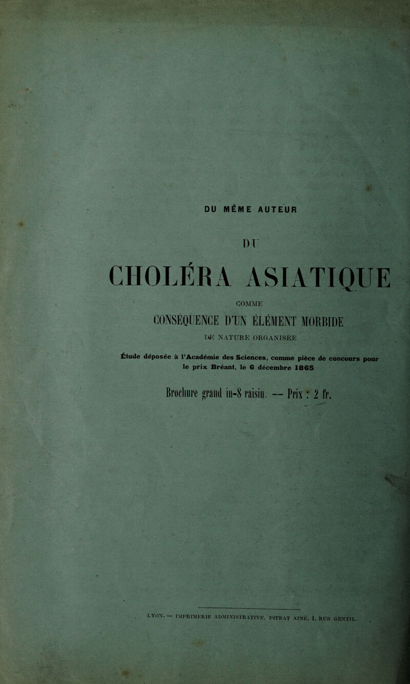 . DU MÊME AUTEUR '■ ■ . CHOLÉRA ASIATIQUE COMME CONSÉQUENCE D’UN ÉLÉMENT MORBIDE UE NATURE ORGANISÉE . Étude déposée à l’Académie des Sciences, comme pièce de concours pour le prix Bréant, le 6 décembre 1865 Brochure grand in-8 raisin. -- Prix : 1 fr. LYON. — IMPRIMERIE ADMINISTRATIVE, PITRAT AÎNÉ, I. RUE GENTIL