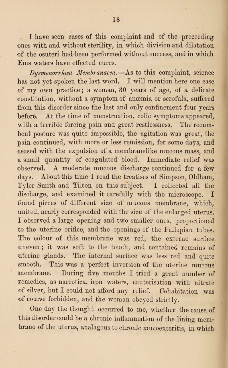 I have seen cases of this complaint and of the preceeding ones with and without sterility, in which division and dilatation of the osuteri had been performed without success, and in which Ems waters have effected cures. Dysmenorrkcea Membranacea.—As to this complaint, science has not yet spoken the last word. I will mention here one case of my own practice; a woman, 30 years of age, of a delicate constitution, without a symptom of anaemia or scrofula, suffered from this disorder since the last and only confinement four years before. At the time of menstruation, colic symptoms appeared, with a terrible forcing pain and great restlessness. The recum¬ bent posture was quite impossible, the agitation was great, the pain continued, with more or less remission, for some days, and ceased with the expulsion of a membranelike mucous mass, and a small quantity of coagulated blood. Immediate relief was observed. A moderate mucous discharge continued for a few days. About this time I read the treatises of Simpson, Oldham, Tyler-Smith and Tilton on this subject. I collected all the discharge, and examined it carefully with the microscope. I found pieces of different size of mucous membrane, which, united, nearly corresponded with the size of the enlarged uterus. I observed a large opening and two smaller ones, proportioned to the uterine orifice, and the openings of the Fallopian tubes. The colour of this membrane was red, the externe surface uneven; it was soft to the touch, and contained remains of uterine glands. The internal surface wras less red and quite smooth. This was a perfect inversion of the uterine mucous membrane. During five months I tried a great number of remedies, as narcotica, iron waters, cauterisation with nitrate of silver, but I could not afford any relief. Cohabitation was of course forbidden, and the woman obeyed strictly. One day the thought occurred to me, whether the cause of this disorder could be a chronic inflammation of the lining mem¬ brane of the uterus, analogous to chronic mueoenteritis, in which