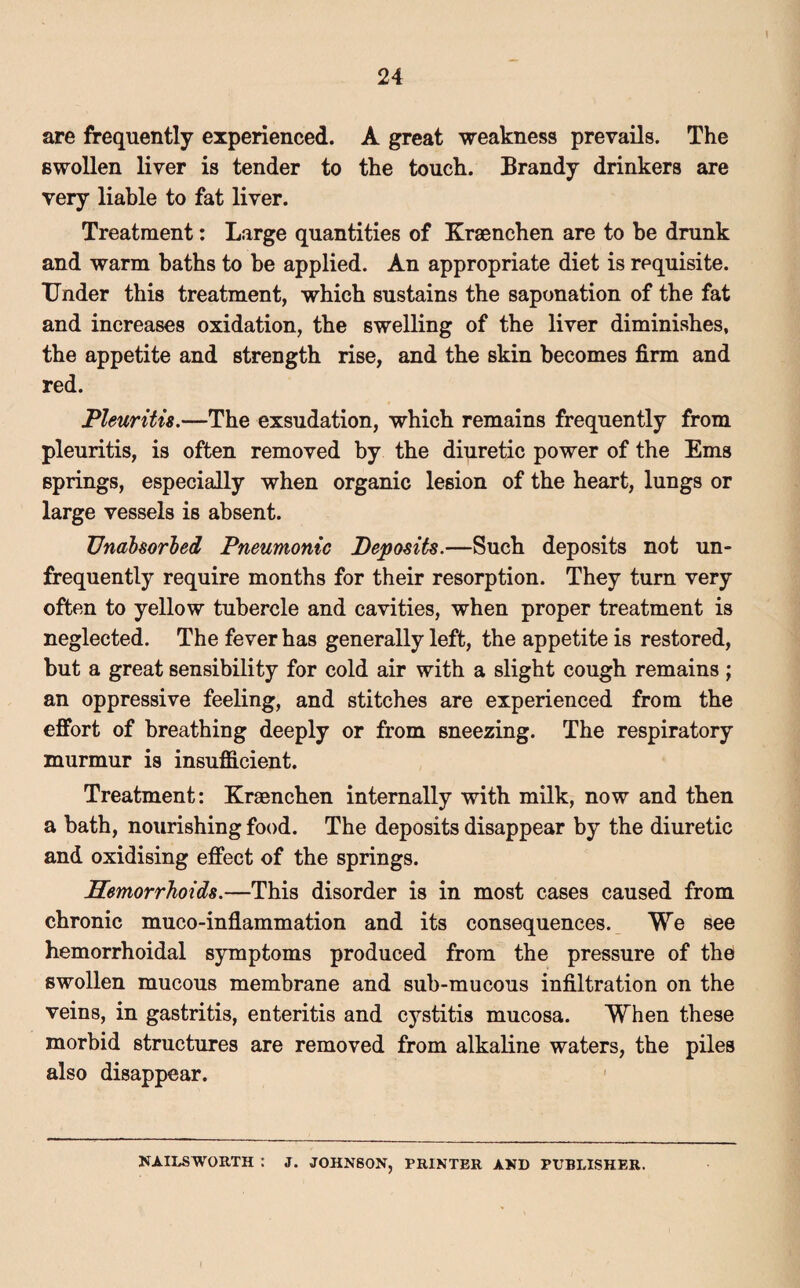 are frequently experienced. A great weakness prevails. The swollen liver is tender to the touch. Brandy drinkers are very liable to fat liver. Treatment: Large quantities of Kraenchen are to be drunk and warm baths to he applied. An appropriate diet is requisite. Under this treatment, which sustains the saponation of the fat and increases oxidation, the swelling of the liver diminishes, the appetite and strength rise, and the skin becomes firm and red. Pleuritis.—The exsudation, which remains frequently from pleuritis, is often removed by the diuretic power of the Ems springs, especially when organic lesion of the heart, lungs or large vessels is absent. Unabsorbed Pneumonic Deposits.—Such deposits not un- frequently require months for their resorption. They turn very often to yellow tubercle and cavities, when proper treatment is neglected. The fever has generally left, the appetite is restored, but a great sensibility for cold air with a slight cough remains ; an oppressive feeling, and stitches are experienced from the effort of breathing deeply or from sneezing. The respiratory murmur is insufficient. Treatment: Kraenchen internally with milk, now and then a bath, nourishing food. The deposits disappear by the diuretic and oxidising effect of the springs. Hemorrhoids.—This disorder is in most cases caused from chronic muco-inflammation and its consequences. We see hemorrhoidal symptoms produced from the pressure of the swollen mucous membrane and sub-mucous infiltration on the veins, in gastritis, enteritis and cystitis mucosa. When these morbid structures are removed from alkaline waters, the piles also disappear. NAILSWORTH : J. JOHNSON, PRINTER AND PUBLISHER.