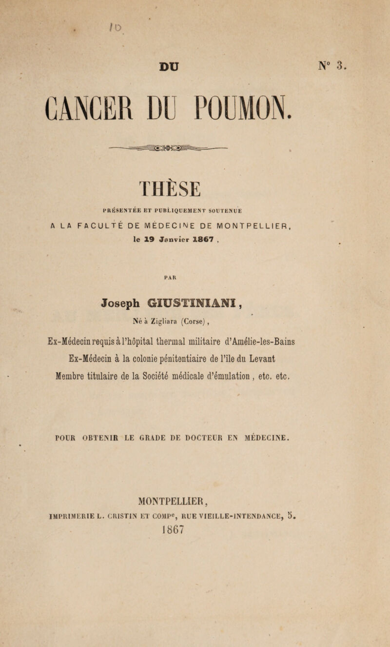 10 DU POUMON. N° 3. PRÉSENTÉE ET PUBLIQUEMENT SOUTENUE A LA FACULTÉ DE MEDECINE DE MONTPELLIER, le 19 Janvier 1867 , PAU Joseph GÎUSTINIANI, Né à Zigliara (Corse), Ex-Médecin requis à l’hôpital thermal militaire d’Amélie-les-Bains Ex-Médecin à la colonie pénitentiaire de l’île du Levant Membre titulaire de la Société médicale d’émulation, etc. etc. POUR OBTENIR LE GRADE DE DOCTEUR EN MÉDECINE. MONTPELLIER, IMPRIMERIE L. CRISTIN ET COMPe, RUE VIEILLE-INTENDANCE, 5 1867