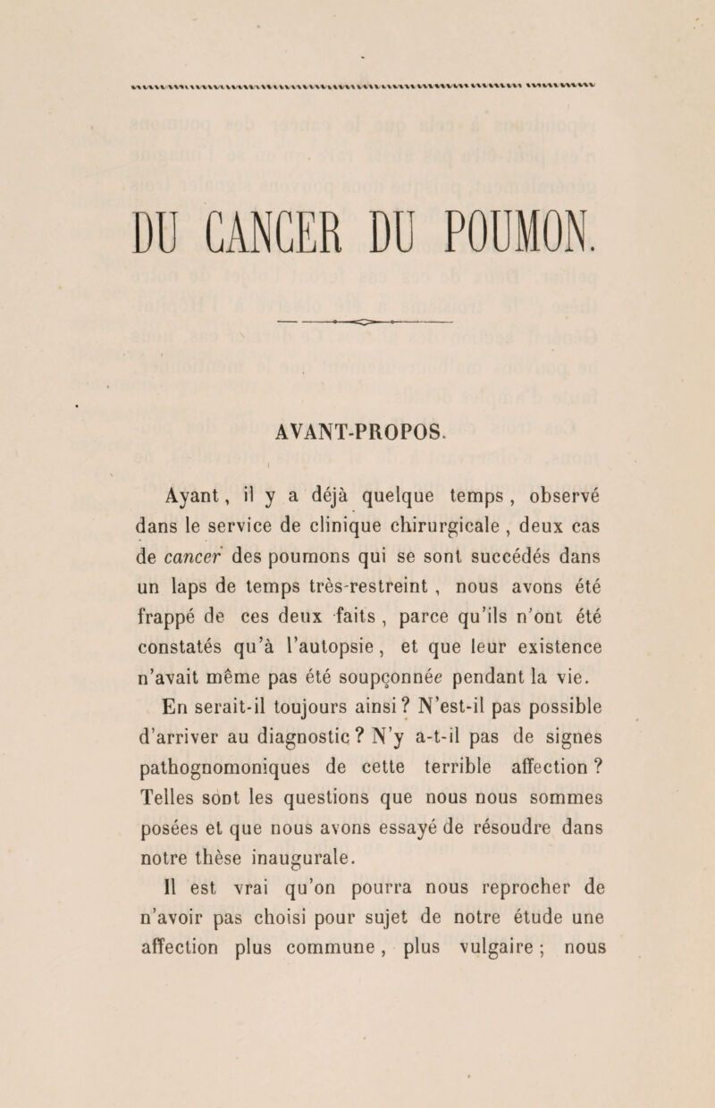 MVUi/ümvUVlVVilU\U%V\>\lUlUVU ViWlXVWVVWtWUt *%%■%/%-%,%/** %V* V%VW%/WV DU CANCER DU POUMON. AVANT-PROPOS. f Ayant, il y a déjà quelque temps , observé dans le service de clinique chirurgicale , deux cas de cancer des poumons qui se sont succédés dans un laps de temps très restreint , nous avons été frappé de ces deux faits , parce qu’ils n’ont été constatés qu’à l’autopsie, et que leur existence n’avait même pas été soupçonnée pendant la vie. En serait-il toujours ainsi? N’est-il pas possible d’arriver au diagnostic? N’y a-t-il pas de signes pathognomoniques de cette terrible affection ? Telles sont les questions que nous nous sommes posées et que nous avons essayé de résoudre dans notre thèse inaugurale. Il est vrai qu’on pourra nous reprocher de n’avoir pas choisi pour sujet de notre étude une affection plus commune, plus vulgaire ; nous