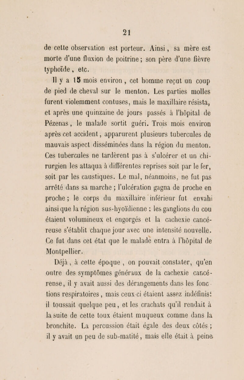 de celte observation est porteur. Ainsi, sa mère est morte d’une fluxion de poitrine; son père d’une fièvre typhoïde, etc. 11 y a 15 mois environ , cet homme reçut un coup de pied de cheval sur le menton. Les parties molles furent violemment contuses, mais le maxillaire résista, et après une quinzaine de jours passés à l’hôpital de Pézenas, le malade sortit guéri. Trois mois environ après cet accident, apparurent plusieurs tubercules de mauvais aspect disséminées dans la région du menton. Ces tubercules ne tardèrent pas à s’ulcérer et un chi¬ rurgien les attaqua à différentes reprises soit par le fer, soit par les caustiques. Le mal, néanmoins, ne fut pas arrêté dans sa marche ; l’ulcération gagna de proche en proche ; le corps du maxillaire inférieur fut envahi ainsique la région sus-hyoïdienne ; les ganglions du cou étaient volumineux et engorgés et la cachexie cancé¬ reuse s’établit chaque jour avec une intensité nouvelle. Ce fut dans cet état que le malade entra à l’hôpital de Montpellier. Déjà, à cette époque , on pouvait constater, qu’en outre des symptômes généraux de la cachexie cancé¬ reuse, il y avait aussi des dérangements dans les fonc¬ tions respiratoires, mais ceux-ci étaient assez indéfinis^ il toussait quelque peu, et les crachats qu’il rendait à la suite de cette toux étaient muqueux comme dans la bronchite. La percussion était égale des deux côtés ; il y avait un peu de sub-matité, mais elle était à peine