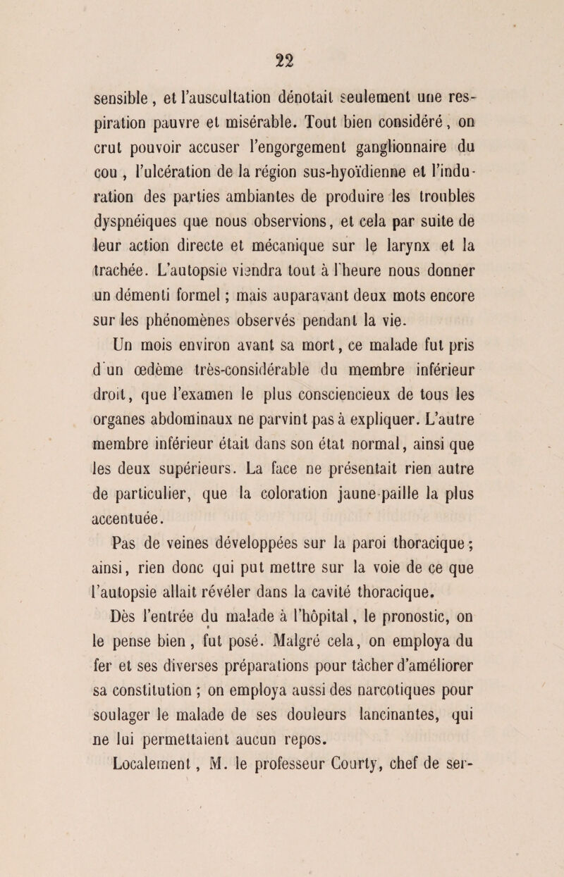 sensible, et Tauscultation dénotait seulement une res¬ piration pauvre et misérable. Tout bien considéré, on crut pouvoir accuser l'engorgement ganglionnaire du cou , l’ulcération de la région sus-hyoïdienne et l’indu¬ ration des parties ambiantes de produire les troubles dyspnéiques que nous observions, et cela par suite de leur action directe et mécanique sur le larynx et la trachée. L’autopsie viendra tout à l'heure nous donner un démenti formel ; mais auparavant deux mots encore sur les phénomènes observés pendant la vie. Un mois environ avant sa mort, ce malade fut pris d un œdème très-considérable du membre inférieur droit, que l’examen le plus consciencieux de tous les organes abdominaux ne parvint pas à expliquer. L’autre membre inférieur était dans son état normal, ainsi que les deux supérieurs. La face ne présentait rien autre de particulier, que la coloration jaune paille la plus accentuée. Pas de veines développées sur la paroi thoracique ; ainsi, rien donc qui put mettre sur la voie de ce que l’autopsie allait révéler dans la cavité thoracique. Dès l’entrée du malade à l’hôpital, le pronostic, on le pense bien, fut posé. Malgré cela, on employa du fer et ses diverses préparations pour tacher d’améliorer sa constitution ; on employa aussi des narcotiques pour soulager le malade de ses douleurs lancinantes, qui ne lui permettaient aucun repos. Localement, M. le professeur Courty, chef de ser-