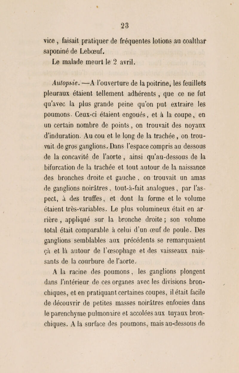 vice , faisait pratiquer de fréquentes lotions au coalthar saponiné de Lebœuf. Le malade meurt le 2 avril. Autopsie. —A l’ouverture de la poitrine, les feuillets pleuraux étaient tellement adhérents, que ce ne fut qu’avec la plus grande peine qu’on put extraire les poumons. Ceux-ci étaient engoués, et à la coupe, en un certain nombre de points, on trouvait des noyaux d’induration. Au cou et le long de la trachée, on trou¬ vait de gros ganglions. Dans l’espace compris au dessous de la concavité de l’aorte, ainsi qu’au-dessous de la bifurcation de la trachée et tout autour de la naissance des bronches droite et gauche , on trouvait un amas de ganglions noirâtres, tout-à-fait analogues , par l’as¬ pect, à des truffes, et dont la forme et le volume étaient très-variables. Le plus volumineux était en ar rière , appliqué sur la bronche droite ; son volume total était comparable à celui d’un œuf de poule. Des ganglions semblables aux précédents se remarquaient çà et là autour de l’œsophage et des vaisseaux nais¬ sants de la courbure de l’aorte. A la racine des poumons, les ganglions plongent dans l’intérieur de ces organes avec les divisions bron¬ chiques, et en pratiquant certaines coupes, il était facile de découvrir de petites masses noirâtres enfouies dans le parenchyme pulmonaire et accolées aux tuyaux bron¬ chiques. A la surface des poumons, mais au-dessous de