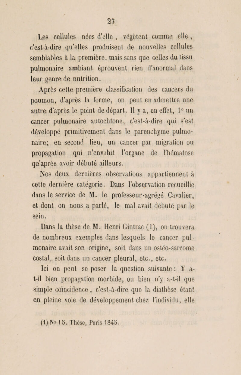 Les cellules nées d’elle , végètent comme elle , c’est-à-dire qu’elles produisent de nouvelles cellules semblables à la première, mais sans que celles du tissu pulmonaire ambiant éprouvent rien d’anormal dans leur genre de nutrition. Après cette première classification des cancers du poumon, d’après la forme, on peut en admettre une autre d’après le point de départ. 11 y a, en effet, 1° un cancer pulmonaire autochtone, c’est-à-dire qui s’est développé primitivement dans le parenchyme pulmo¬ naire; en second lieu, un cancer par migration ou propagation qui n’envahit l’organe de l’hématose qu’après avoir débuté ailleurs. Nos deux dernières observations appartiennent à cette dernière catégorie. Dans l’observation recueillie dans le service de M. le professeur-agrégé Cavalier, et dont on nous a parlé, le mal avait débuté par le sein. Dans la thèse de M. Henri Gintrac (1), on trouvera de nombreux exemples dans lesquels le cancer pul monaire avait son origine, soit dans un ostéo-sarcome costal, soit dans un cancer pleural, etc., etc. Ici on peut se poser la question suivante : Y a- t-il bien propagation morbide, ou bien n’y a-t-il que simple coïncidence , c’est-à-dire que la diathèse étant en pleine voie de développement chez l’individu, elle (1)No 15. Thèse, Paris 1845.