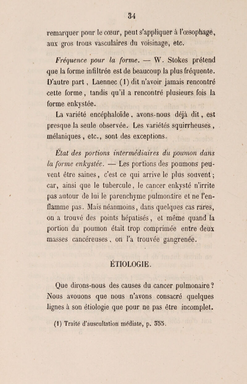 / remarquer pour le cœur, peut s’appliquer à l’œsophage, aux gros trous vasculaires du voisinage, etc. Fréquence pour la forme. — W. Slokes prétend que la forme infiltrée est de beaucoup la plus fréquente. D’autre part, Laennec (1) dit n’avoir jamais rencontré cette forme, tandis qu’il a rencontré plusieurs fois la forme enkystée. La variété encéphaloïde, avons-nous déjà dit, est presque la seule observée. Les variétés squirrheuses , mélaniques, etc., sont des exceptions. •9, , Etat des portions intermédiaires du poumon dans la forme enkystée. — Les portions des poumons peu¬ vent être saines, c’est ce qui arrive le plus souvent ; car, ainsi que le tubercule. le cancer enkysté n’irrite pas autour de lui le parenchyme pulmonaire et ne l’en¬ flamme pas. Mais néanmoins, dans quelques cas rares, f , on a trouvé des points hépatisés, et même quand la portion du poumon était trop comprimée entre deux masses cancéreuses, on l’a trouvée gangrenée. ÉTIOLOGIE. Que dirons-nous des causes du cancer pulmonaire? Nous avouons que nous n’avons consacré quelques lignes à son étiologie que pour ne pas être incomplet. (1) Traité d’auscultation médiate, p. 355.