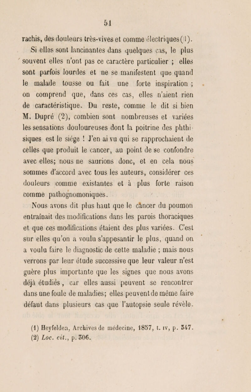 rachis, des douleurs très-vives et comme électriques( 1). Si elles sont lancinantes dans quelques cas, le plus souvent elles nont pas ce caractère particulier ; elles sont parfois lourdes et ne se manifestent que quand le malade tousse ou fait une forte inspiration ; on comprend que, dans ces cas, elles n’aient rien de caractéristique. Du reste, comme le dit si bien M. Dupré (2), combien sont nombreuses et variées les sensations douloureuses dont la poitrine des phthi¬ siques est le siège ! J’en ai vu qui se rapprochaient de celles que produit le cancer, au point de se confondre avec elles; nous ne saurions donc, et en cela nous sommes d’accord avec tous les auteurs, considérer ces douleurs comme existantes et à plus forte raison comme pathognomoniques. Nous avons dit plus haut que le càncer du poumon entraînait des modifications dans les parois thoraciques et que ces modifications étaient des plus variées. C’est sur elles qu’on a voulu s’appesantir le plus, quand on a voulu faire le diagnostic de cette maladie ; mais nous verrons par leur étude successive que leur valeur n’est guère plus importante que les signes que nous avons déjà étudiés, car elles aussi peuvent se rencontrer dans une foule de maladies; elles peuvent de même faire défaut dans plusieurs cas que l’autopsie seule révèle. (1) Heyfelden, Archives de médecine, 1857, t. iv, p. 347. (2) Loc. cit., p. 306.