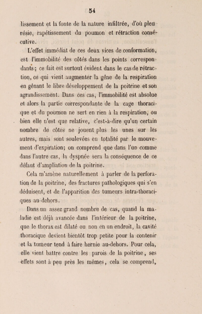 lissement et la fonte de la nature infiltrée, d’où pleu ¬ résie, rapétissement du poumon et rétraction consé¬ cutive. L’effet immédiat de ces deux vices de conformation, est l’immobilité des côtés dans les points correspon dants; ce fait est surtout évident dans le cas de rétrac¬ tion, ce qui vient augmenter la gêne de la respiration en gênant le libre développement de la poitrine et son agrandissement. Dans ces cas, l’immobilité est absolue et alors la partie correspondante de la cage thoraci¬ que et du poumon ne sert en rien à la respiration, ou bien elle n’est que relative, c’est-à-dire qu’un certain nombre de côtes ne jouent plus les unes sur les autres, mais sont soulevées en totalité par le mouve¬ ment d’expiration; on comprend que dans l’un comme dans l’autre cas, la dyspnée sera la conséquence de ce défaut d’ampliation de la poitrine. Cela m’amène naturellement à parler de la perfora¬ tion de la poitrine, des fractures pathologiques qui s’en déduisent, et de l’apparition des tumeurs intra-thoraci- ques au-dehors. Dans un assez grand nombre de cas, quand la ma¬ ladie est déjà avancée dans l’intérieur de la poitrine, que le thorax est dilaté ou non en un endroit, la cavité thoracique devient bientôt trop petite pour la contenir et la tumeur tend à faire hernie au-dehors. Pour cela, elle vient battre contre les parois de la poitrine, ses effets sont à peu près les mêmes, cela se comprend,