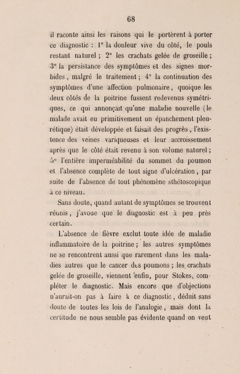 il raconte ainsi les raisons qui le portèrent à porter ce diagnostic : 1° la douleur vive du côté, le pouls restant naturel ; 2° les crachats gelée de groseille ; 3° la persistance des symptômes et des signes mor¬ bides , malgré le traitement ; 4° la continuation des symptômes d’une affection pulmonaire, quoique les deux côtés de la poitrine fussent redevenus symétri¬ ques, ce qui annonçait qu’une maladie nouvelle (le malade avait eu primitivement un épanchement pleu¬ rétique) était développée et faisait des progrès, l’exis¬ tence des veines variqueuses et leur accroissement après que le côté était revenu à son volume naturel ; 5° l’entière imperméabilité du sommet du poumon et l’absence complète de tout signe d’ulcération, par suite de l’absence de tout phénomène sthétoscopique à ce niveau. Sans doute, quand autant de symptômes se trouvent réunis, j’avoue que le diagnostic est à peu près certain. L’absence de fièvre exclut toute idée de maladie inflammatoire de la poitrine ; les autres symptômes ne se rencontrent aussi que rarement dans les mala¬ dies autres que le cancer des poumons ; les crachats gelée de groseille, viennent enfin, pour Stokes, com¬ pléter le diagnostic. Mais encore que d’objections n’aurait-on pas à faire à ce diagnostic, déduit sans doute de toutes les lois de l’analogie, mais dont la certitude ne nous semble pas évidente quand on veut