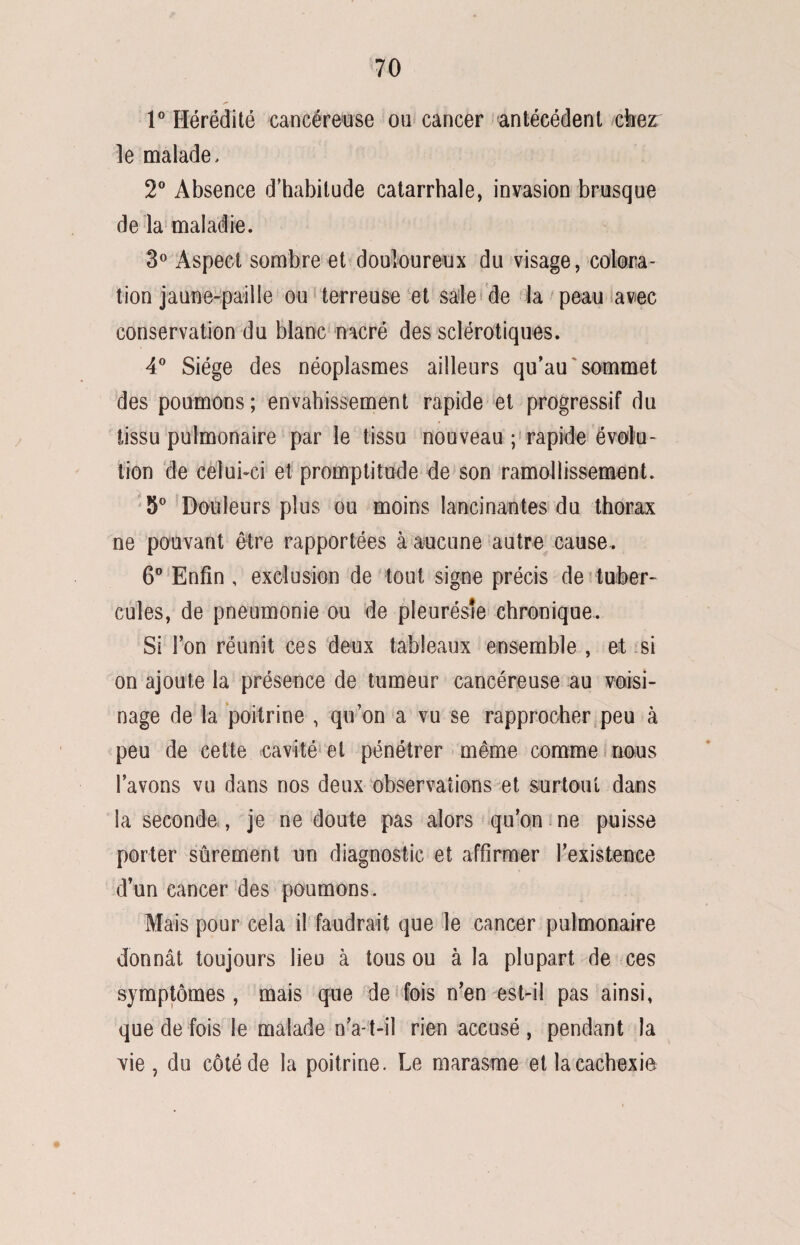 1° Hérédité cancéreuse ou cancer antécédent chez le malade, 2° Absence d'habitude catarrhale, invasion brusque de la maladie. 3° Aspect sombre et douloureux du visage, colora¬ tion jaune-paille ou terreuse et sale de la peau avec conservation du blanc nacré des sclérotiques. 4° Siège des néoplasmes ailleurs qu’au sommet des poumons ; envahissement rapide et progressif du tissu pulmonaire par le tissu nouveau ; rapide évolu¬ tion de celui-ci et promptitude de son ramollissement. 5° Douleurs plus ou moins lancinantes du thorax ne pouvant être rapportées à aucune autre cause. 6° Enfin , exclusion de tout signe précis de tuber¬ cules, de pneumonie ou de pleurésie chronique. Si Fon réunit ces deux tableaux ensemble , et si on ajoute la présence de tumeur cancéreuse au voisi¬ nage de la poitrine , qu’on a vu se rapprocher peu à peu de cette cavité et pénétrer même comme nous l’avons vu dans nos deux observations et surtout dans la seconde , je ne doute pas alors qu’on ne puisse porter sûrement un diagnostic et affirmer l’existence d’un cancer des poumons. Mais pour cela il faudrait que le cancer pulmonaire donnât toujours lieu à tous ou à la plupart de ces symptômes , mais que de fois n’en est-il pas ainsi» que de fois le malade n’a-t-il rien accusé, pendant la vie, du côté de la poitrine. Le marasme et la cachexie