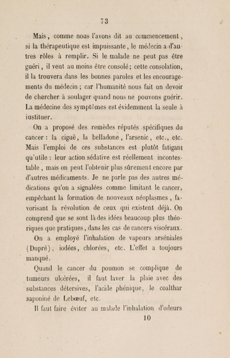 Mais, comme nous l’avons dit au commencement, si la thérapeutique est impuissante, le médecin a d’au¬ tres rôles à remplir. Si le malade ne peut pas être guéri, il veut au moins être consolé; cette consolation, il la trouvera dans les bonnes paroles et les encourage¬ ments du médecin ; car l’humanité nous fait un devoir de chercher à soulager quand nous ne pouvons guérir. La médecine des symptômes est évidemment la seule à instituer. On a proposé des remèdes réputés spécifiques du cancer: la ciguë, la belladone, l’arsenic, etc., etc. Mais l’emploi de ces substances est plutôt fatigant qu’utile : leur action sédative est réellement incontes¬ table , mais on peut l’obtenir plus sûrement encore par d’autres médicaments. Je ne parle pas des autres mé¬ dications qu’on a signalées comme limitant le cancer, empêchant 1a. formation de nouveaux néoplasmes , fa¬ vorisant la révolution de ceux qui existent déjà. On comprend que se sont là des idées beaucoup plus théo¬ riques que pratiques, dans les cas de cancers viscéraux. On a employé l’inhalation de vapeurs arséniales (Dupré), iodées, chlorées, etc. L’effet a toujours manqué. Quand le cancer du poumon se complique de tumeurs ulcérées, il faut laver la plaie avec des substances délersives, l’acide phénique, le coalthar saponifié de Leboeuf, etc. Il faut faire éviter au malade l’inhalation d’odeurs 10