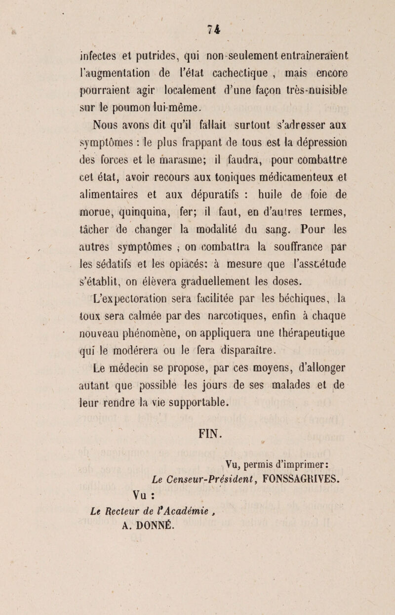 74 i infectes et putrides, qui non seulement entraîneraient l’augmentation de l’état cachectique , mais encore pourraient agir localement d’une façon très-nuisible sur le poumon lui-même. Nous avons dit qu’il fallait surtout s’adresser aux symptômes : le plus frappant de tous est la dépression des forces et le marasme; il faudra, pour combattre i cet état, avoir recours aux toniques médicamenteux et alimentaires et aux dépuratifs : huile de foie de morue, quinquina, fer; il faut, en d’auires termes, tâcher de changer la modalité du sang. Pour les autres symptômes ; on combattra la souffrance par les sédatifs et les opiacés; à mesure que l’asstiétude s’établit, on élèvera graduellement les doses. L’expectoration sera facilitée par les béchiques, la toux sera calmée par des narcotiques, enfin à chaque nouveau phénomène, on appliquera une thérapeutique qui le modérera ou le fera disparaître. Le médecin se propose, par ces moyens, d’allonger autant que possible les jours de ses malades et de leur rendre la vie supportable. 1 FIN. * t Vu, permis d’imprimer: Le Censeur-Président, FONSSAGKIVES. Vu : Le Recteur de l*Académie , A. DONNÉ.