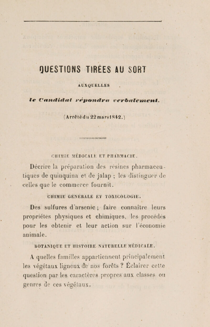 QUESTIONS TIREES AU SORT AUXQUELLES le Vutuliilal verbitle»aenl. ( Arrêtédu 22 mars 1842.) CHIMIE MÉDICALE ET PHARMACIE. Décrire la préparation des résines pharmaceu¬ tiques de quinquina et de jalap ; les distinguer de celles que le commerce fournit. CHIMIE GENERALE ET TOXICOLOGIE. Des sulfures d’arsenic ; faire connaître leurs propriétés physiques et chimiques, les procédés pour les obtenir et leur action sur l’économie animale. BOTANIQUE ET HISTOIRE NATURELLE MÉDICALE. A quelles familles appartiennent principalement les végétaux ligneux de nos forêts ? Éclairer cette question par les caractères propres aux classes ou genres de ces végétaux.