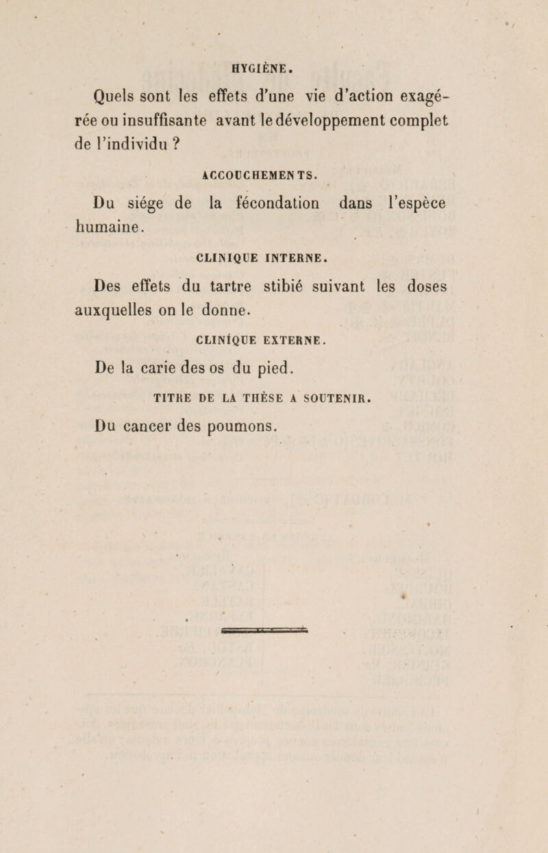 HYGIÈNE. Quels sont les effets d'une vie d’action exagé¬ rée ou insuffisante avant le développement complet de l’individu ? ACCOUCHEMENTS. Du siège de la fécondation dans l’espèce humaine. CLINIQUE INTERNE. Des effets du tartre stibié suivant les doses auxquelles on le donne. CLINIQUE EXTERNE. De la carie des os du pied. TITRE DE LA THÈSE A SOUTENIR. Du cancer des poumons.