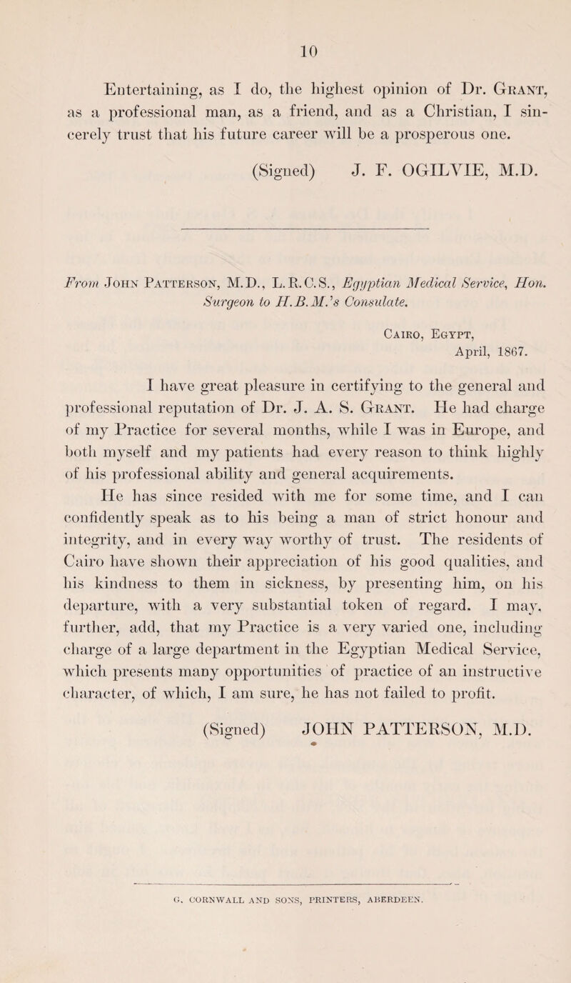 Entertaining, as I do, tlie highest opinion of Dr. Grant, as a professional man, as a friend, and as a Christian, I sin¬ cerely trust that his future career will be a prosperous one. (Signed) J. F. O GIL VIE, M.I). From John Patterson, M.I)., L.R.C.S., Egyptian Medical Service, Hon. Surgeon to H.B.Mds Consulate. Cairo, Egypt, April, 1867. I have great pleasure in certifying to the general and professional reputation of Dr. J. A. S. Grant. lie had charge of my Practice for several months, while I was in Europe, and both myself and my patients had every reason to think highly of his professional ability and general acquirements. He has since resided with me for some time, and I can confidently speak as to his being a man of strict honour and integrity, and in every way worthy of trust. The residents of Cairo have shown their appreciation of his good qualities, and his kindness to them in sickness, by jwesenting him, on his departure, with a very substantial token of regard. I may, further, add, that my Practice is a very varied one, including charge of a large department in the Egyptian Medical Service, which presents many opportunities of practice of an instructive character, of which, I am sure, he has not failed to profit. (Signed) JOHN PATTERSON, M.D. G. CORNWALL AND SONS, PRINTERS, ABERDEEN.