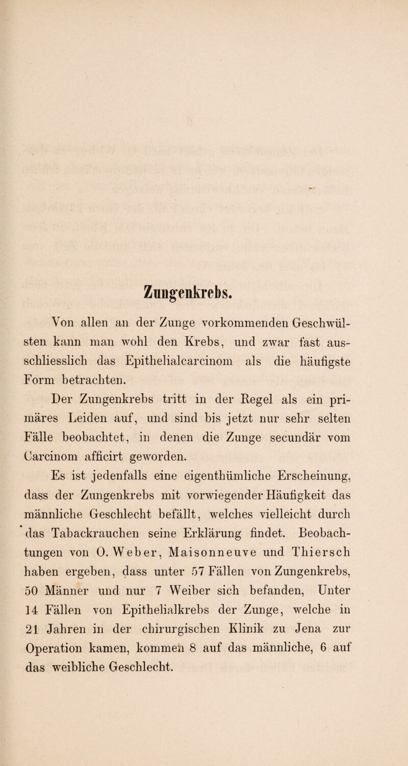 Zungenkrebs. Von allen an der Zunge vorkommenden Geschwül¬ sten kann man wohl den Krebs, und zwar fast aus¬ schliesslich das Epithelialcarcinom als die häutigste Form betrachten. Der Zungenkrebs tritt in der Regel als ein pri¬ märes Leiden auf, und sind bis jetzt nur sehr selten Fälle beobachtet, in denen die Zunge secundär vom Carcinom afficirt geworden. Es ist jedenfalls eine eigenthümliche Erscheinung, dass der Zungenkrebs mit vorwiegender Häufigkeit das männliche Geschlecht befällt, welches vielleicht durch das Tabackrauchen seine Erklärung findet. Beobach¬ tungen von 0. Weber, Maisonneuve und Thiersch haben ergeben, dass unter 57 Fällen von Zungenkrebs, 50 Männer und nur 7 Weiber sich befanden, Unter 14 Fällen von Epithelialkrebs der Zunge, welche in 21 Jahren in der chirurgischen Klinik zu Jena zur Operation kamen, kommen 8 auf das männliche, 6 auf das weibliche Geschlecht.