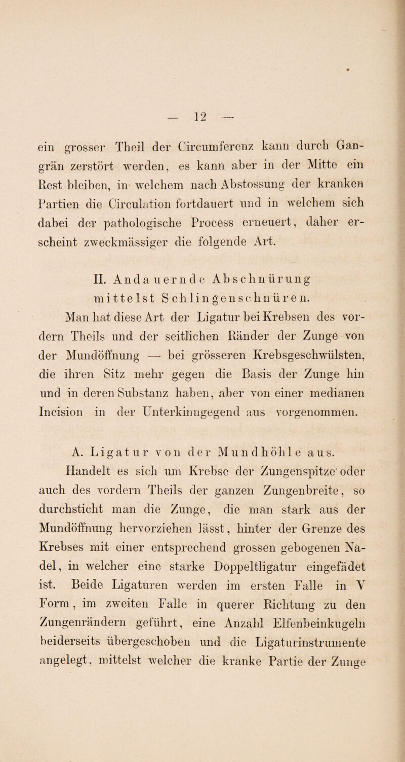 ein grosser Theil der Circumferenz kann durch Gan¬ grän zerstört werden, es kann aber in der Mitte ein Rest bleiben, in welchem nach Abstossung der kranken Partien die Circulation fortdauert und in welchem sich dabei der pathologische Process erneuert, daher er¬ scheint zweckmässiger die folgende Art. II. Andauernde Abs c h n ii r u n g mittelst Schlingenschnüren. Man hat diese Art der Ligatur bei Krebsen des vor¬ dem Theils und der seitlichen Ränder der Zunge von der Mundöffnung — bei grösseren Krebsgeschwülsten, die ihren Sitz mehr gegen die Basis der Zunge hin und in deren Substanz haben, aber von einer medianen Incision in der Unterkinngegend aus vorgenommen. A. Ligatur v o n der Mun d höh 1 e aus. Handelt es sich um Krebse der Zungenspitze' oder auch des vordem Theils der ganzen Zungenbreite, so durchsticht man die Zunge, die man stark aus der Mundöffnung hervorziehen lässt, hinter der Grenze des Krebses mit einer entsprechend grossen gebogenen Na¬ del, in welcher eine starke Doppeltligatur eingefädet ist. Beide Ligaturen werden im ersten Falle in Y Form, im zweiten Falle in querer Richtung zu den Zungenrändern geführt, eine Anzahl Elfenbeinkugeln beiderseits übergeschoben und die Ligaturinstrumente angelegt, mittelst welcher die kranke Partie der Zunge