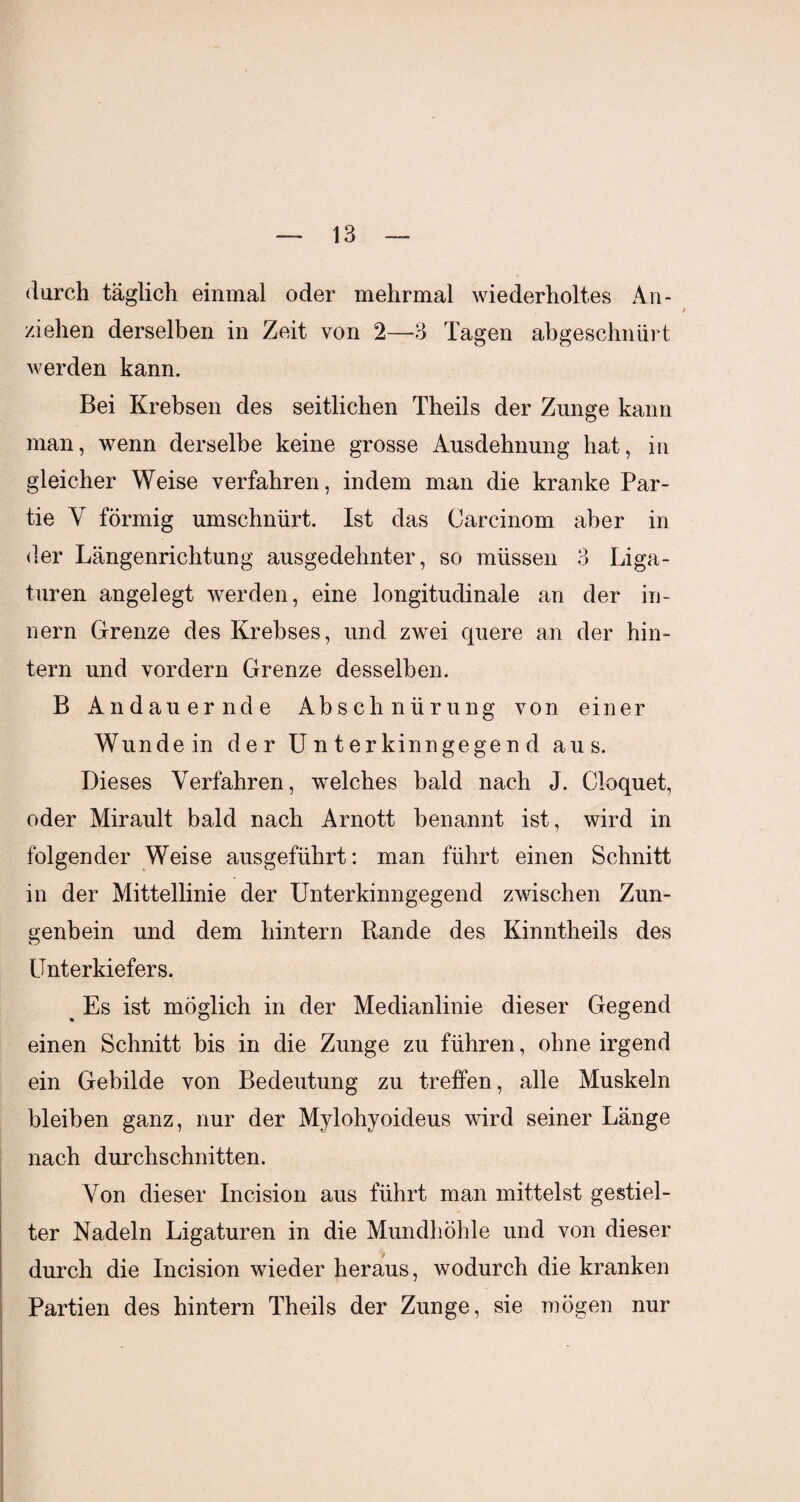 durch täglich einmal oder mehrmal wiederholtes An¬ ziehen derselben in Zeit von 2—-3 Tagen abgeschniirt werden kann. Bei Krebsen des seitlichen Theils der Zunge kann man, wenn derselbe keine grosse Ausdehnung hat, in gleicher Weise verfahren, indem man die kranke Par¬ tie Y förmig umschnürt. Ist das Carcinom aber in der Längenrichtung ausgedehnter, so müssen 3 Liga¬ turen angelegt werden, eine longitudinale an der in- nern Grenze des Krebses, und zwei quere an der hin¬ tern und vordem Grenze desselben. B Andauernde Abschnürung von einer Wundein der U n t erkinngege n d aus. Dieses Verfahren, welches bald nach J. Cloquet, oder Mirault bald nach Arnott benannt ist, wird in folgender Weise ausgeführt: man führt einen Schnitt in der Mittellinie der Unterkinngegend zwischen Zun¬ genbein und dem hintern Rande des Kinntheils des Unterkiefers. ^ Es ist möglich in der Medianlinie dieser Gegend einen Schnitt bis in die Zunge zu führen, ohne irgend ein Gebilde von Bedeutung zu treffen, alle Muskeln bleiben ganz, nur der Mylohyoideus wird seiner Länge nach durchschnitten. Von dieser Incision aus führt man mittelst gestiel¬ ter Nadeln Ligaturen in die Mundhöhle und von dieser durch die Incision wieder heraus, wodurch die kranken Partien des hintern Theils der Zunge, sie mögen nur