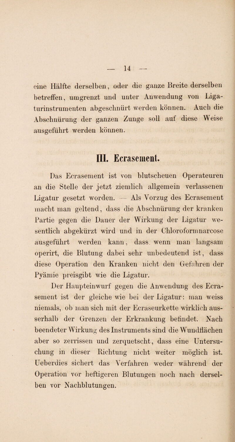 eine Hälfte derselben, oder die ganze Breite derselben betreffen, umgrenzt und unter Anwendung von Liga¬ turinstrumenten abgeschnürt werden können. Auch die Abschnürung der ganzen Zunge soll aut diese Weise ausgeführt werden können. III. Ecrasement. Das Ecrasement ist von blutscheuen Operateuren an die Stelle der jetzt ziemlich allgemein verlassenen Ligatur gesetzt worden. ----- Als Vorzug des Ecrasement macht man geltend, dass die Abschnürung der kranken Partie gegen die Dauer der Wirkung der Ligatur we¬ sentlich abgekürzt wird und in der Chloroformnarcose ausgeführt werden kann, dass, wenn man langsam operirt, die Blutung dabei sehr unbedeutend ist, dass diese Operation den Kranken nicht den Gefahren der Pyämie preisgibt wie die Ligatur. Der Haupteinwurf gegen die Anwendung des Ecra¬ sement ist der gleiche wie bei der Ligatur: man weiss niemals, ob man sich mit der Ecraseurkette wirklich aus¬ serhalb der Grenzen der Erkrankung befindet. Nach beendeter Wirkung des Instruments sind die Wundflächen aber so zerrissen und zerquetscht, dass eine Untersu¬ chung in dieser Richtung nicht weiter möglich ist. Ueberdies sichert das Verfahren weder während der Operation vor heftigeren Blutungen noch nach dersel¬ ben vor Nachblutungen.