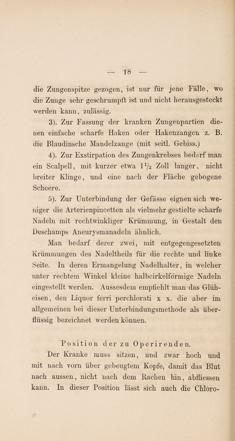 die Zungenspitze gezogen, ist nur für jene Fälle, wo die Zunge sehr geschrumpft ist und nicht herausgesteckt werden kann, zulässig. 3) . Zur Fassung der kranken Zungenpartien die¬ nen einfache scharfe Haken oder Hakenzangen z. B. die Blaudinsche Mandelzange (mit seitl. Gebiss.) 4) . Zur Exstirpation des Zungenkrebses bedarf man ein Scalpell, mit kurzer etwa 11/2 Zoll langer, nicht breiter Klinge, und eine nach der Fläche gebogene Scheere. 5) . Zur Unterbindung der Gefässe eignen sich we¬ niger die Arterienpincetten als vielmehr gestielte scharfe Nadeln mit rechtwinkliger Krümmung, in Gestalt den Deschamps Aneurysmanadeln ähnlich. Man bedarf derer zwei, mit entgegengesetzten Krümmungen des Nadeltheils für die rechte und linke Seite. In deren Ermangelung Nadelhalter, in welcher unter rechtem Winkel kleine halbcirkelförmige Nadeln eingestellt werden. Aussesdem empfiehlt man das Glüh¬ eisen, den Liquor ferri perchlorati x x. die aber im allgemeinen bei dieser Unterbindungsmethode als über¬ flüssig bezeichnet werden können. Position der zu 0 p e r i r ende n. Der Kranke muss sitzen, und zwar hoch und mit nach vorn über gebeugtem Kopfe, damit das Blut nach aussen, nicht nach dem Rachen hin, abfliessen kann. In dieser Position lässt sich auch die Chloro-