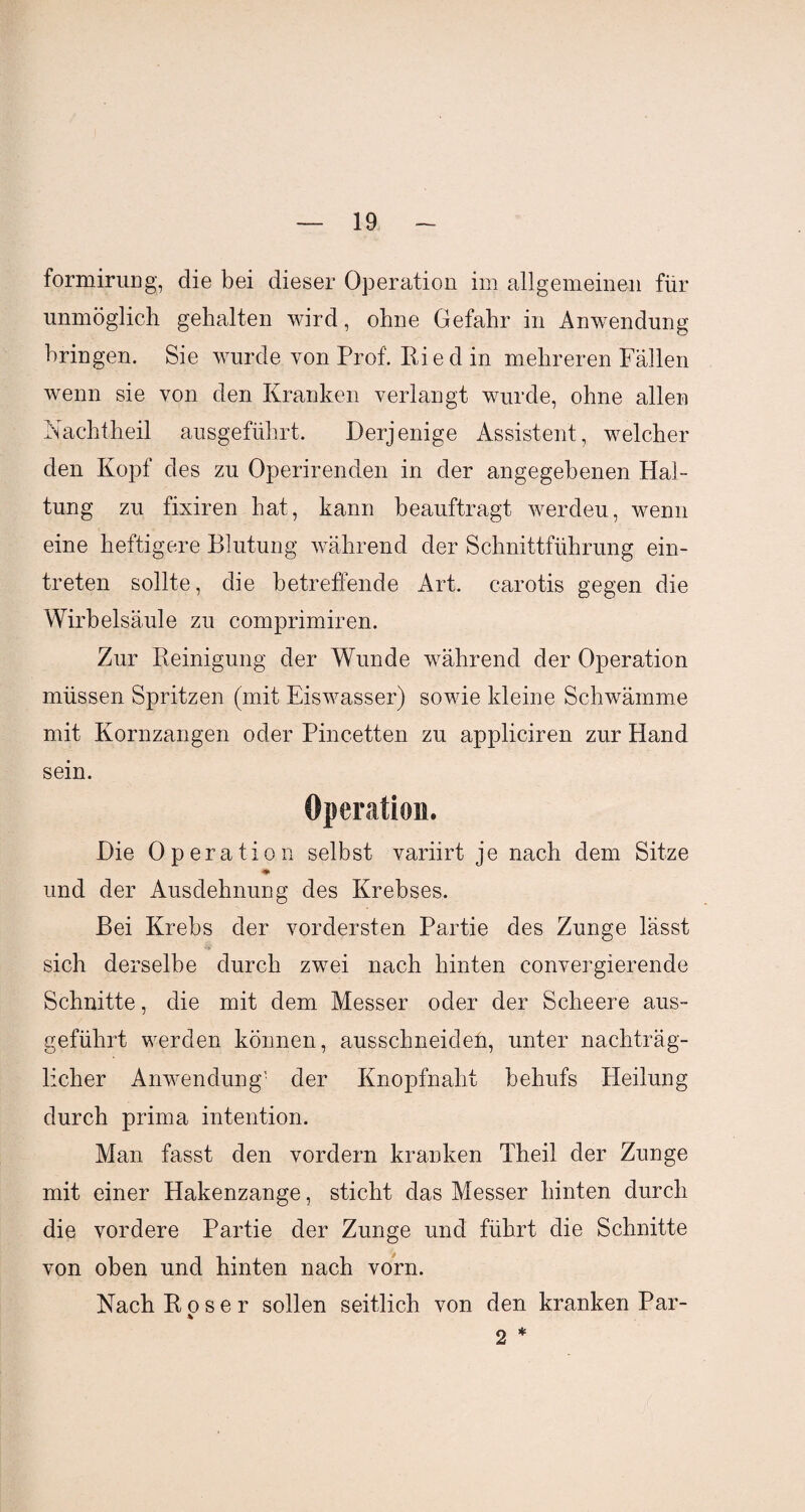 formirung, die bei dieser Operation im allgemeinen für unmöglich gehalten wird, ohne Gefahr in Anwendung bringen. Sie wurde von Prof. Ri e d in mehreren Fällen wenn sie von den Kranken verlangt wurde, ohne allen Nachtheil ausgeführt. Derjenige Assistent, welcher den Kopf des zu Operirenden in der angegebenen Hal¬ tung zu fixiren hat, kann beauftragt werdeu, wenn eine heftigere Blutung während der Schnittführung ein- treten sollte, die betreffende Art. carotis gegen die Wirbelsäule zu comprimiren. Zur Reinigung der Wunde während der Operation müssen Spritzen (mit Eiswasser) sowie kleine Schwämme mit Kornzangen oder Pincetten zu appliciren zur Hand sein. Operation. Die Operation selbst variirt je nach dem Sitze und der Ausdehnung des Krebses. Bei Krebs der vordersten Partie des Zunge lässt sich derselbe durch zwei nach hinten convergierende Schnitte, die mit dem Messer oder der Scheere aus¬ geführt werden können, ausschneiden, unter nachträg¬ licher Anwendung' der Knopfnaht behufs PXeilung durch prima intention. Man fasst den vordem kranken Theil der Zunge mit einer Hakenzange, sticht das Messer hinten durch die vordere Partie der Zunge und führt die Schnitte von oben und hinten nach vorn. Nach Roser sollen seitlich von den kranken Par- *