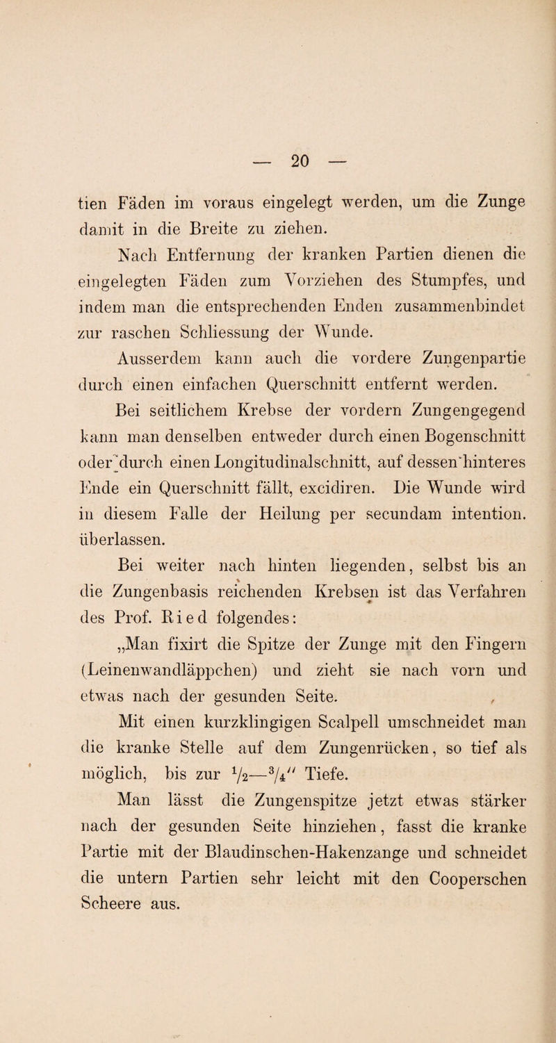 tien Fäden im voraus eingelegt werden, um die Zunge damit in die Breite zu ziehen. Nach Entfernung der kranken Partien dienen die eingelegten Fäden zum Vorziehen des Stumpfes, und indem man die entsprechenden Enden zusammenbindet zur raschen Schliessung der Wunde. Ausserdem kann auch die vordere Zungenpartie durch einen einfachen Querschnitt entfernt werden. Bei seitlichem Krebse der vordem Zungengegend kann man denselben entweder durch einen Bogenschnitt odeEdurch einen Longitudinalschnitt, auf clessendiinteres Ende ein Querschnitt fällt, excidiren. Die Wunde wird in diesem Falle der Heilung per secundam intention. überlassen. Bei weiter nach hinten liegenden, selbst bis an die Zungenbasis reichenden Krebsen ist das Verfahren des Prof. K i e d folgendes: „Man fixirt die Spitze der Zunge mit den Fingern (Leinenwandläppchen) und zieht sie nach vorn und etwas nach der gesunden Seite. Mit einen kurzklingigen Scalpell umschneidet man die kranke Stelle auf dem Zungenrücken, so tief als möglich, bis zur 72—3A;/ Tiefe. Man lässt die Zungenspitze jetzt etwas stärker nach der gesunden Seite hinziehen, fasst die kranke Partie mit der Blaudinschen-Hakenzange und schneidet die untern Partien sehr leicht mit den Cooperschen Scheere aus.