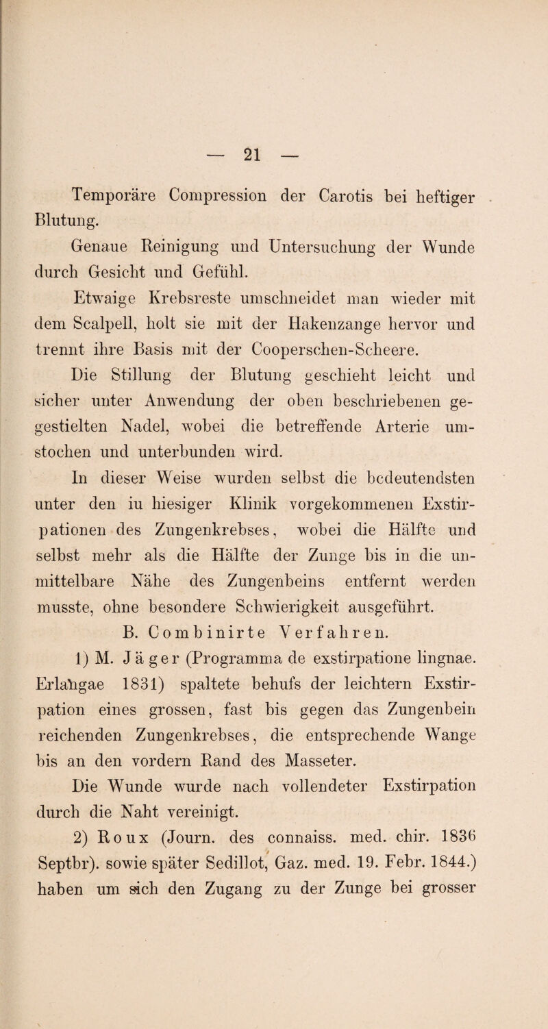 Temporäre Compression der Carotis bei heftiger Blutung. Genaue Reinigung und Untersuchung der Wunde durch Gesicht und Gefühl. Etwaige Krebsreste umschneidet man wieder mit dem Scalpell, holt sie mit der Hakenzange hervor und trennt ihre Basis mit der Cooperschen-Scheere. Die Stillung der Blutung geschieht leicht und sicher unter Anwendung der oben beschriebenen ge- gestielten Nadel, wobei die betreffende Arterie um¬ stochen und unterbunden wird. In dieser Weise wurden selbst die bedeutendsten unter den iu hiesiger Klinik vorgekommenen Exstir¬ pationen des Zungenkrebses, wobei die Hälfte und selbst mehr als die Hälfte der Zunge bis in die un¬ mittelbare Nähe des Zungenbeins entfernt werden musste, ohne besondere Schwierigkeit ausgeführt, B. Combinirte Verfahren. 1) M. Jäger (Programma de exstirpatione lingnae. Erlaügae 1831) spaltete behufs der leichtern Exstir¬ pation eines grossen, fast bis gegen das Zungenbein reichenden Zungenkrebses, die entsprechende Wange bis an den vordem Rand des Masseter. Die Wunde wurde nach vollendeter Exstirpation durch die Naht vereinigt, 2) Roux (Journ. des connaiss. med. chir. 1836 Septbr). sowie später Sedillot, Gaz. med. 19. Febr. 1844.) haben um sich den Zugang zu der Zunge bei grosser