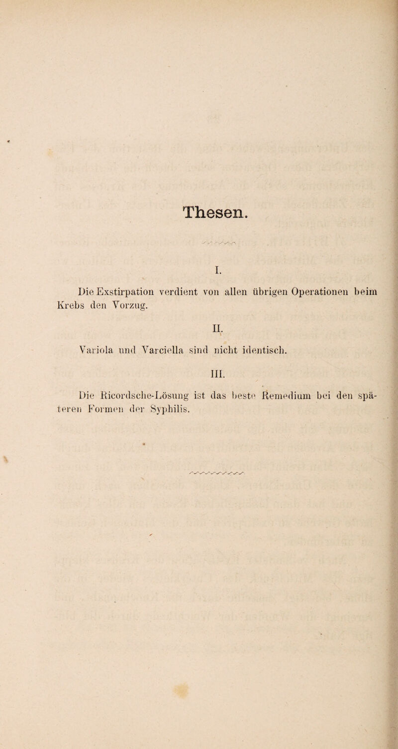 Thesen. i. Die Exstirpation verdient von allen übrigen Operationen beim Krebs den Vorzug. II. Variola und Varciella sind nicht identisch. III. Die Ricordsche-Lösung ist das beste Remedium bei den spä¬ teren Formen der Syphilis.