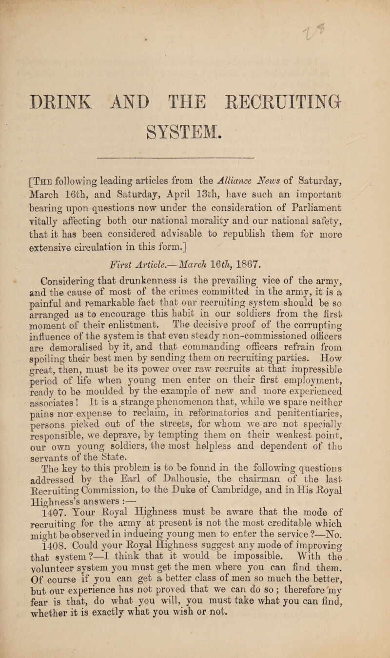 DRINK AND THE RECRUITING SYSTEM. [The following leading articles from the Alliance News of Saturday, March 16th, and Saturday, April 13th, have such an important bearing upon questions now under the consideration of Parliament vitally affecting both our national morality and our national safety, that it has been considered advisable to republish them for more extensive circulation in this form.] First Article.—March 16th, 1867. Considering that drunkenness is the prevailing vice of the army, and the cause of most of the crimes committed in the army, it is a painful and remarkable fact that our recruiting system should be so arranged as to encourage this habit in our soldiers from the first moment of their enlistment. The decisive proof of the corrupting- influence of the system is that even steady non-commissioned officers are demoralised by it, and that commanding officers refrain from spoiling their best men by sending them on recruiting parties. How great, then, must be its pow7er over raw recruits at that impressible period of life when young men enter on their first employment, ready to be moulded by the example of new and more experienced associates ! It is a strange phenomenon that, while we spare neither pains nor expense to reclaim, in reformatories and penitentiaries, persons picked out of the streets, for whom w7e are not specially responsible, we deprave, by tempting them on their weakest point, our own young soldiers, the most helpless and dependent of the servants of the State. The key to this problem is to be found in the following questions addressed by the Earl of Dalhousie, the chairman of the last Recruiting Commission, to the Duke of Cambridge, and in His Royal Highness’s answers :—• 1407. Your Royal Highness must be aware that the mode of recruiting for the army at present is not the most creditable which might be observed in inducing young men to enter the service ?—Ho. 1408. Could your Royal Highness suggest any mode of improving that system?—I think that it would be impossible. With the volunteer system you must get the men where you can find them. Of course if you can get a better class of men so much the better, but our experience has not proved that we can do so; therefore my fear is that, do what you will, you must take what you can find, whether it is exactly what you wish or not.