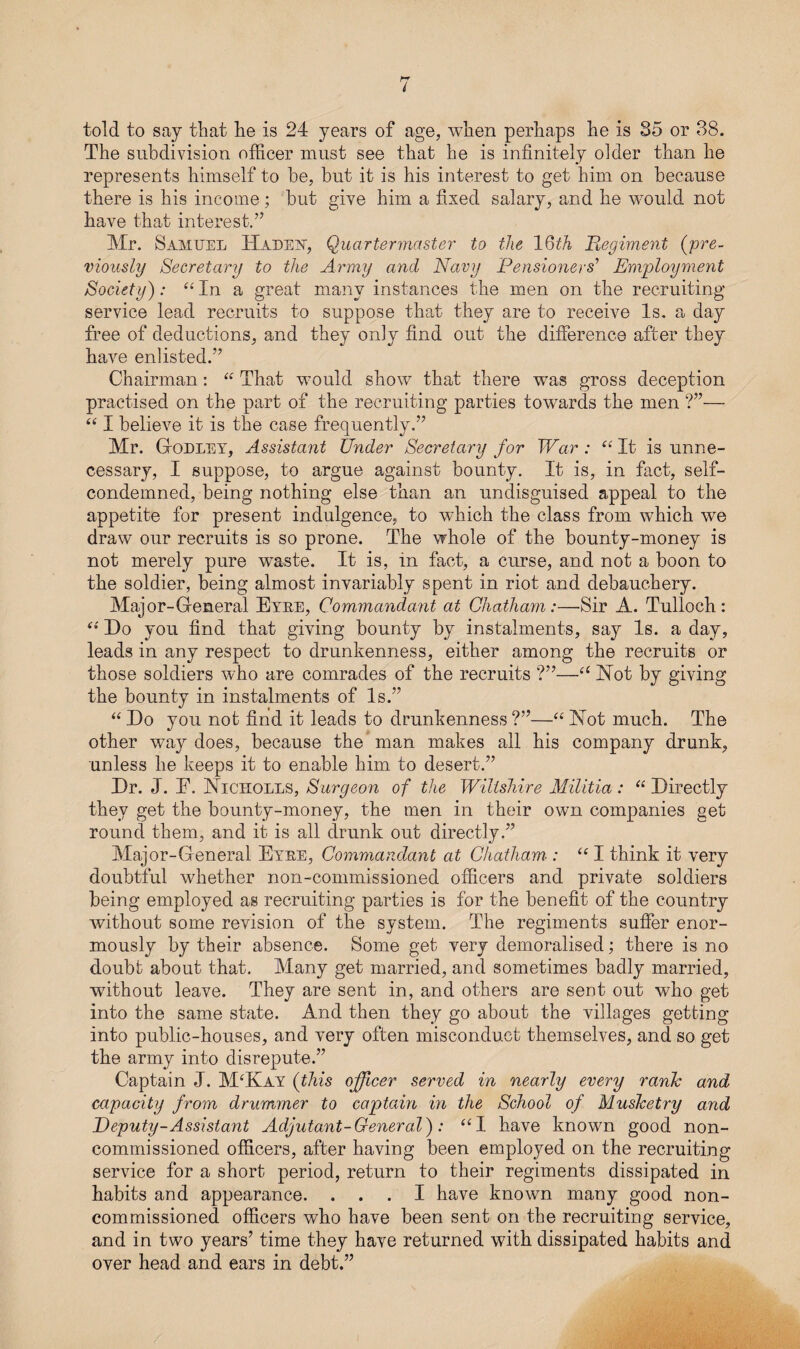 I told to say that lie is 24 years of age, when perhaps he is 35 or 38. The subdivision officer must see that he is infinitely older than he represents himself to he, but it is his interest to get him on because there is his income; but give him a fixed salary, and he would not have that interest.” Mr. Samuel IIadey, Quartermaster to the 16th Regiment (pre¬ viously Secretary to the Army and Navy Pensioners'’ Employment Society): “ In a great many instances the men on the recruiting service lead recruits to suppose that they are to receive Is. a day free of deductions, and they only find out the difference after they have enlisted.” Chairman: “ That would show that there was gross deception practised on the part of the recruiting parties towards the men ?”— “ I believe it is the case frequently.” Mr. Godley, Assistant Under Secretary for War : “ It is unne¬ cessary, I suppose, to argue against bounty. It is, in fact, self- condemned, being nothing else than an undisguised appeal to the appetite for present indulgence, to which the class from which we draw our recruits is so prone. The whole of the bounty-money is not merely pure waste. It is, in fact, a curse, and not a boon to the soldier, being almost invariably spent in riot and debauchery. Major-General Eyee, Commandant at Chatham:—Sir A. Tulloch: Do you find that giving bounty by instalments, say Is. a day, leads in any respect to drunkenness, either among the recruits or those soldiers who are comrades of the recruits ?”—a Hot by giving the bounty in instalments of Is.” “Do you not find it leads to drunkenness?”—“Hot much. The other way does, because the man makes all his company drunk, unless he keeps it to enable him to desert.” Dr. J. E. Hiciiolls, Surgeon of the Wiltshire Militia: “Directly they get the bounty-money, the men in their own companies get round them, and it is all drunk out directly.” Major-General Eyee, Commandant at Chatham : “I think it very doubtful whether non-commissioned officers and private soldiers being employed as recruiting parties is for the benefit of the country without some revision of the system. The regiments suffer enor¬ mously by their absence. Some get very demoralised; there is no doubt about that. Many get married, and sometimes badly married, without leave. They are sent in, and others are sent out who get into the same state. And then they go about the villages getting into public-houses, and very often misconduct themselves, and so get the army into disrepute.” Captain J. M‘Kay (this officer served in nearly every rank and capacity from drummer to captain in the School of Musketry and Deputy-Assistant Adjutant-General): “I have known good non¬ commissioned officers, after having been employed on the recruiting service for a short period, return to their regiments dissipated in habits and appearance. ... I have known many good non¬ commissioned officers who have been sent on the recruiting service, and in two years’ time they have returned with dissipated habits and over head and ears in debt.”