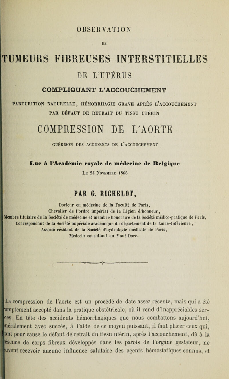 DE TUMEURS FIBREUSES INTERSTITIELLES DE L’UTÉRUS COMPLIQUANT L’ACCOUCHEMENT PARTURITION NATURELLE, HÉMORRHAGIE GRAVE APRÈS L’ACCOUCHEMENT PAR DÉFAUT DE RETRAIT DU TISSU UTÉRIN DE L’AORTE GUÉRISON DES ACCIDENTS DE L’ACCOUCHEMENT Ijue à l’Académie royale de médecine de Belgique Le 24 Novembre 1866 PAR G. RIGHELOT Docteur eu médecine de la Faculté de Paris, Chevalier de l’ordre impérial de la Légion d’honneur, Membre titulaire de la Société de médecine et membre honoraire delà Société médico-pratique de Paris, Correspondant de la Société impériale académique du département de la Loire-Inférieure , Associé résidant de la Société d’hydrologie médicale de Paris, Médecin consultant au Mont-Dore. La compression de l’aorte est un procédé de date assez récente, mais qui a été omptement accepté dans la pratique obstétricale, où il rend d'inappréciables ser- ces. En tête des accidents hémorrhagiques que nous combattons aujourd’hui, néralement avec succès, à l’aide de ce moyen puissant, il faut placer ceux qui, ant pour cause le défaut de retrait du tissu utérin, après l’accouchement, dû à la esence de corps fibreux développés dans les parois de l’organe gestateur, ne puvent recevoir aucune influence salutaire des agents hémostatiques connus, et