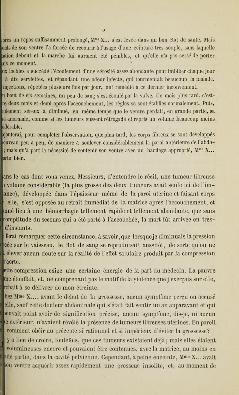 près un repos suffisamment prolongé, MmeX... s’est levée clans un bon état de santé. Mais oids de son ventre l’a forcée de recourir à l’usage d’une ceinture très-souple, sans laquelle tation debout et la marche lui auraient été pénibles, et qu’elle n’a pas cessé de porter uis ce moment. ux lochies a succédé l’écoulement d’une sérosité assez abondante pour imbiber chaque jour à dix serviettes, et répandant une odeur infecte, qui tourmentait beaucoup la malade, injections, répétées plusieurs fois par jour, ont remédié à ce dernier inconvénient, u bout de six semaines, un peu de sang s’est écoulé par la vulve. Un mois plus tard, c’est- re deux mois et demi après l’accouchement, les règles se sont établies normalement. Puis, mlement séreux à diminué, en même temps que le ventre perdait, en grande partie, sa ie anormale, comme si les tumeurs eussent rétrogadé et repris un volume beaucoup moins idérable. ïjouterai, pour compléter l’observation, que plus tard, les corps fibreux se sont développés ouveau peu à peu, de manière à soulever considérablement la paroi antérieure de l’abdo- ; mais qu’à part la nécessité de soutenir son ventre avec un bandage approprié, Mme X... orte bien. ans le cas dont vous venez, Messieurs, d’entendre le récit, une tumeur fibreuse 1 volume considérable (la plus grosse des deux tumeurs avait seule ici de l’im- ance), développée dans l’épaisseur même de la paroi utérine et faisant corps i elle, s’est opposée au retrait immédiat de la matrice après l’accouchement, et inné lieu à une hémorrhagie tellement rapide et tellement abondante, que sans romptitude du secours qui a été porté à l’accouchée, la mort fût arrivée en très- I'instants. îrai remarquer cette circonstance, à savoir, que lorsqueje diminuais la pression je sur le vaisseau, le flot de sang se reproduisait aussitôt, de sorte qu’on ne dever aucun doute sur la réalité de l’effet salutaire produit par la compression Lorte. te compression exige une certaine énergie de la part du médecin. La pauvre e étouffait, et, ne comprenant pas le motif de la violence que j’exerçais sur elle, hait à se délivrer de mon étreinte. sz Mme x..., avant le début de la grossesse, aucun symptôme perçu ou accusé le, sauf cette douleur abdominale qui s’était fait sentir un an auparavant et qui uvait point avoir de signification précise, aucun symptôme, dis-je, ni aucun extérieur, n’avaient révélé la présence de tumeurs fibreuses utérines. En pareil comment obéir au précepte si rationnel et si impérieux d’éviter la grossesse? j a lieu de croire, toutefois, que ces tumeurs existaient déjà; mais elles étaient rolumineuses encore et pouvaient être contenues, avec la matrice, au moins en le partie, dans la cavité pelvienne. Cependant, à peine enceinte, Mme X... avait n ventre acquérir assez rapidement une grosseur insolite, et, au moment de