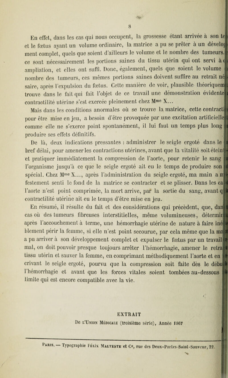 8 En effet, dans les cas qui nous occupent, la grossesse étant arrivée à son teli et le fœtus ayant un volume ordinaire, la matrice a pu se prêter à un dévelo]|. ment complet, quels que soient d’ailleurs le volume et le nombre des tumeurs.® ce sont nécessairement les portions saines du tissu utérin qui ont servi à (|( ampliation, et elles ont suffi. Donc, également, quels que soient le volume Ij nombre des tumeurs, ces mêmes portions saines doivent suffire au retrait néji saire, après l’expulsion du fœtus. Cette manière de voir, plausible théoriquenJI trouve dans le fait qui fait l’objet de ce travail une démonstration évidentelj contraotilité utérine s’est exercée pleinement chez Mme X... Mais dans les conditions anormales où se trouve la matrice, cette contracti pour être mise en jeu, a besoin d’être provoquée par une excitation artificielleB comme elle ne s’exerce point spontanément, il lui faut un temps plus long ja produire ses effets définitifs. De là, deux indications pressantes : administrer le seigle ergoté dans le i l bref délai, pour amener les contractions utérines, avant que la vitalité soit éteinl»I et pratiquer immédiatement la compression de l’aorte, pour retenir le sang ü l’organisme jusqu’à ce que le seigle ergoté ait eu le temps de produire son et spécial. Chez MmeX..., après l’administration du seigle ergoté, ma main a rrp festement senti le fond de la matrice se contracter et se plisser. Dans les call l’aorte n’est point comprimée, la mort arrive, par la sortie du sang, avant q'jlS contractilité utérine ait eu le temps d’être mise en jeu. En résumé, il résulte du fait et des considérations qui précèdent, que, danll cas où des tumeurs fibreuses interstitielles, même volumineuses, détermirlj après l’accouchement à terme, une hémorrhagie utérine de nature à faire inélji? blement périr la femme, si elle n’est point secourue, par cela même que la msli a pu arriver à son développement complet et expulser le fœtus par un travailiij mal, on doit pouvoir presque toujours arrêter l’hémorrhagie, amener le retra|| tissu utérin et sauver la femme, en comprimant méthodiquement l’aorte et en !w crivant le seigle ergoté, pourvu que la compression soit faite dès le débullj l’hémorrhagie et avant que les forces vitales soient tombées au-dessous U limite qui est encore compatible avec la vie. EXTRAIT De l’Union Médicale (troisième série), Année 1867 Paris. — Typographie FÉLix Malteste et Ce, rue des Deux-Portes-Saint-Sauveur, 22. I