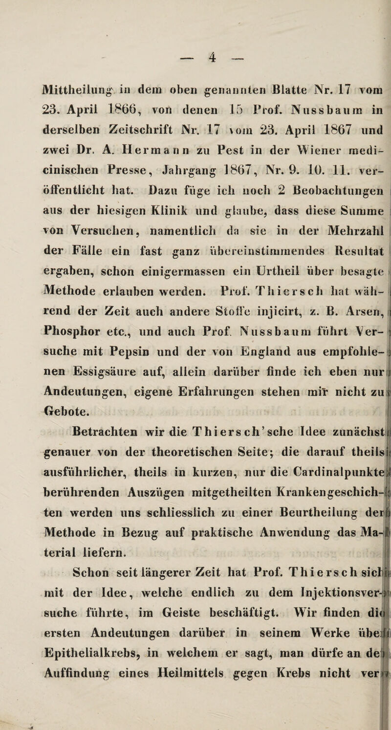 Mittheilung\ in dem oben genannten Blatte Nr. 17 vom 23. April 1866, von denen 15 Prof. Nuss bäum in derselben Zeitschrift Nr. 17 \om 23. April 1867 und zwei Dr. A. Hermann zu Pest in der Wiener medi- cinischen Presse, Jahrgang 1867, Nr. 9. 10. 11. ver¬ öffentlicht hat. Dazu füge ich noch 2 Beobachtungen aus der hiesigen Klinik und glaube, dass diese Summe von Versuchen, namentlich da sie in der Mehrzahl der Fälle ein fast ganz übereinstimmendes Resultat ergaben, schon einigermassen ein Urtheil über besagte Methode erlauben werden. Prof. Thiers cli hat wäh- i rend der Zeit auch andere Stoffe injicirt, z. B. Arsen, i Phosphor etc., und auch Prof. Nuss bäum führt Ver- | suche mit Pepsin und der von England aus empföhle- i nen Essigsäure auf, allein darüber finde ich eben nur ji Andeutungen, eigene Erfahrungen stehen mir nicht zu $ Gebote. Betrachten wir die Thiersch’sehe Idee zunächst genauer von der theoretischen Seite; die darauf theilsü ausführlicher, theils in kurzen, nur die Cardinalpunkte;! berührenden Auszügen mitgetheilten Kranken geschich-fs ten werden uns schliesslich zu einer Beurtheilung derl Methode in Bezug auf praktische Anwendung das Ma-I terial liefern. Schon seit längerer Zeit hat Prof. Thierschsicl mit der Idee, welche endlich zu dem Injektionsver->v suche führte, im Geiste beschäftigt. Wir finden dio ersten Andeutungen darüber in seinem Werke übe: Epithelialkrebs, in welchem er sagt, man dürfe an de! Auffindung eines Heilmittels gegen Krebs nicht ver