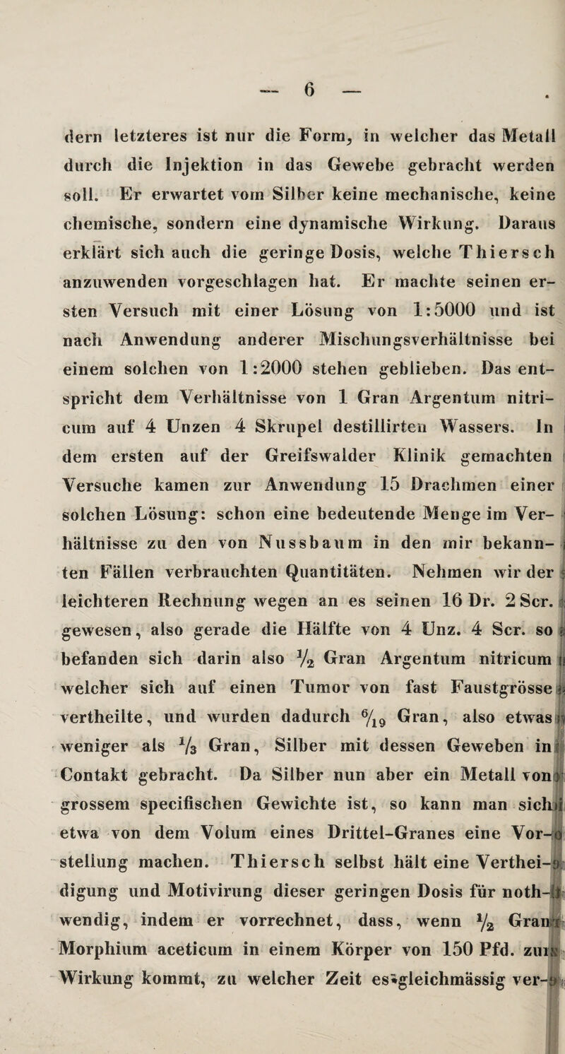 dern letzteres ist nur die Form, in welcher das Metall durch die Injektion in das Gewebe gebracht werden soll. Er erwartet vorn Silber keine mechanische, keine chemische, sondern eine dynamische Wirkung. Daraus erklärt sich auch die geringe Dosis, welche Thiersch anzuwenden vorgeschiagen hat. Er machte seinen er¬ sten Versuch mit einer Lösung von 1:5000 und ist nach Anwendung anderer Mischungsverhältnisse bei einem solchen von 1:2000 stehen geblieben. Das ent¬ spricht dem Verhältnisse von 1 Gran Argentum nitri- cura auf 4 Unzen 4 Skrupel destiliirten Wassers. In dem ersten auf der Greifswalder Klinik gemachten Versuche kamen zur Anwendung 15 Drachmen einer solchen Lösung: schon eine bedeutende Menge im Ver¬ hältnisse zu den von Nussbaum in den mir bekann- j ten Fällen verbrauchten Quantitäten. Nehmen wir der $ leichteren Rechnung wegen an es seinen 16 Dr. 2 Scr. : gewesen, also gerade die Hälfte von 4 Unz, 4 Scr. so i befanden sich darin also 3/2 Gran Argentum nitricum u welcher sich auf einen Tumor von fast Faustgrösse p vertheiite, und wurden dadurch 6/19 Gran, also etwas n weniger als 1/3 Gran, Silber mit dessen Geweben in Contakt gebracht. Da Silber nun aber ein Metall von > grossem specifischen Gewichte ist, so kann man sich»! etwa von dem Volum eines Drittel-Granes eine Vor-U) Stellung machen. Thiersch selbst hält eine Verthei-9 digung und Motivirung dieser geringen Dosis für noth-!l wendig, indem er vorrechnet, dass, wenn % Granr Morphium aceticum in einem Körper von 150 Pfd. zuis Wirkung kommt, zu welcher Zeit es*gleichmässig ver-oj