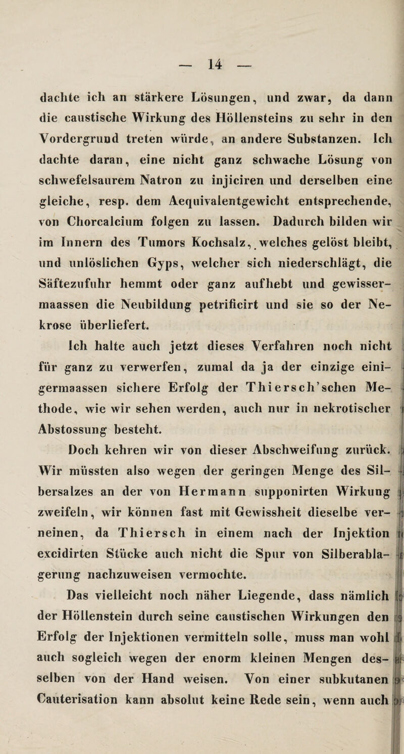 dachte ich an stärkere Lösungen, und zwar, da dann die caustische Wirkung des Höllensteins zu sehr in den Vordergrund treten würde, an andere Substanzen. Ich dachte daran, eine nicht ganz schwache Lösung von schwefelsaurem Natron zu injiciren und derselben eine gleiche, resp. dem Aequivalentgewicht entsprechende, von Chorcalcium folgen zu lassen. Dadurch bilden wir im Innern des Tumors Kochsalz, welches gelöst bleibt, und unlöslichen Gyps, Avelcher sich niederschlägt, die Säftezufuhr hemmt oder ganz aufhebt und gewisser- maassen die Neubildung petrificirt und sie so der Ne¬ krose überliefert. Ich halte auch jetzt dieses Verfahren noch nicht für ganz zu verwerfen, zumal da ja der einzige eini- germaassen sichere Erfolg der Thierscli’sehen Me¬ thode, wie wir sehen werden, auch nur in nekrotischer Abstossung besteht. Doch kehren wir von dieser Abschweifung zurück. Wir müssten also wegen der geringen Menge des Sil¬ { bersalzes an der von Hermann supponirten Wirkung j« zweifeln, wir können fast mit Gewissheit dieselbe ver- | neinen, da Thiersch in einem nach der Injektion i excidirten Stücke auch nicht die Spur von Silberabla¬ gerung nachzuweisen vermochte. Das vielleicht noch näher Liegende, dass nämlich der Höllenstein durch seine caustischen Wirkungen den Erfolg der Injektionen vermitteln solle, muss man wohl auch sogleich wegen der enorm kleinen Mengen des- i selben von der Hand weisen. Von einer subkutanen it Cauterisation kann absolut keine Rede sein, wenn auch